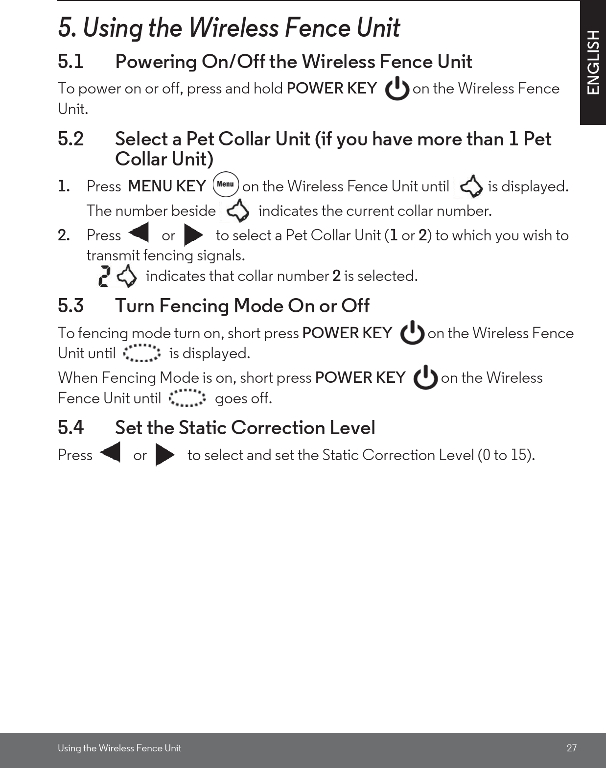 Using the Wireless Fence Unit 27ENGLISH5. Using the Wireless Fence Unit5.1 Powering On/Off the Wireless Fence UnitTo power on or off, press and hold POWER KEY  on the Wireless Fence Unit. 5.2 Select a Pet Collar Unit (if you have more than 1 Pet Collar Unit)1. Press  MENU KEY  on the Wireless Fence Unit until  is displayed. The number beside   indicates the current collar number.2. Press   or   to select a Pet Collar Unit (1 or 2) to which you wish to transmit fencing signals.    indicates that collar number 2 is selected.5.3 Turn Fencing Mode On or Off To fencing mode turn on, short press POWER KEY  on the Wireless Fence Unit until  is displayed.When Fencing Mode is on, short press POWER KEY on the Wireless Fence Unit until  goes off.5.4 Set the Static Correction LevelPress   or   to select and set the Static Correction Level (0 to 15).