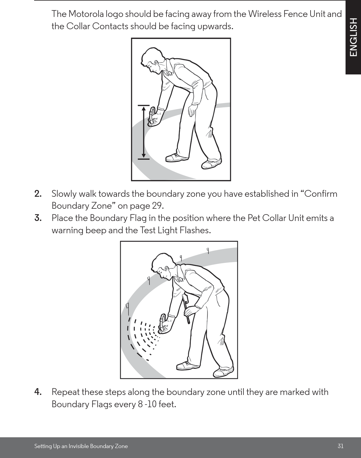 Setting Up an Invisible Boundary Zone 31ENGLISHThe Motorola logo should be facing away from the Wireless Fence Unit and the Collar Contacts should be facing upwards.2. Slowly walk towards the boundary zone you have established in “Confirm Boundary Zone” on page 29.3. Place the Boundary Flag in the position where the Pet Collar Unit emits a warning beep and the Test Light Flashes. 4. Repeat these steps along the boundary zone until they are marked with Boundary Flags every 8 -10 feet.