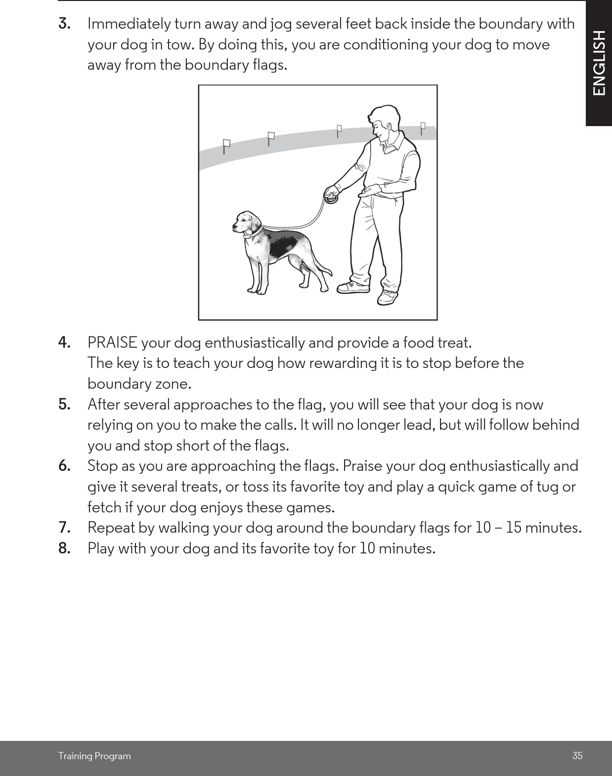 Training Program 35ENGLISH3. Immediately turn away and jog several feet back inside the boundary with your dog in tow. By doing this, you are conditioning your dog to move away from the boundary flags.4. PRAISE your dog enthusiastically and provide a food treat. The key is to teach your dog how rewarding it is to stop before the boundary zone. 5. After several approaches to the flag, you will see that your dog is now relying on you to make the calls. It will no longer lead, but will follow behind you and stop short of the flags. 6. Stop as you are approaching the flags. Praise your dog enthusiastically and give it several treats, or toss its favorite toy and play a quick game of tug or fetch if your dog enjoys these games.7. Repeat by walking your dog around the boundary flags for 10 – 15 minutes.8. Play with your dog and its favorite toy for 10 minutes.