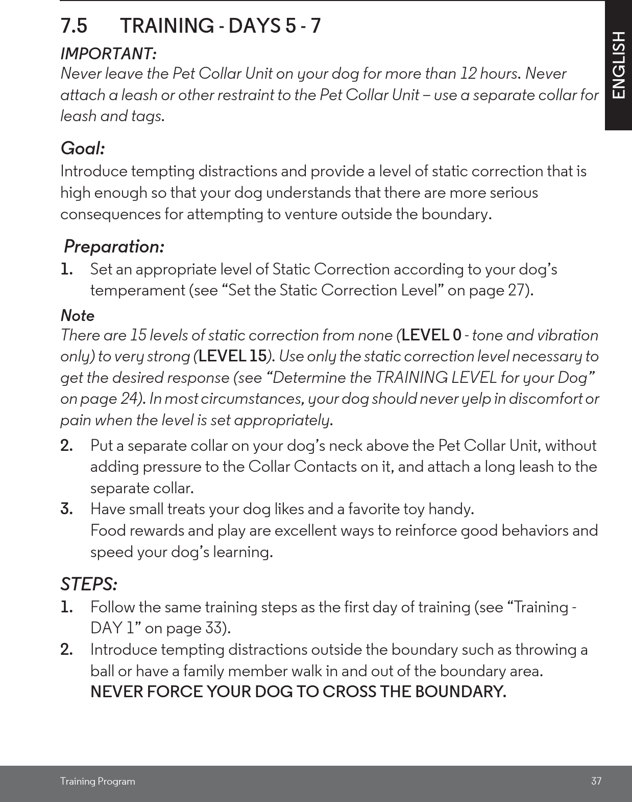 Training Program 37ENGLISH7.5 TRAINING - DAYS 5 - 7 IMPORTANT: Never leave the Pet Collar Unit on your dog for more than 12 hours. Never attach a leash or other restraint to the Pet Collar Unit – use a separate collar for leash and tags.Goal: Introduce tempting distractions and provide a level of static correction that is high enough so that your dog understands that there are more serious consequences for attempting to venture outside the boundary.  Preparation:1. Set an appropriate level of Static Correction according to your dog’s temperament (see “Set the Static Correction Level” on page 27).NoteThere are 15 levels of static correction from none (LEVEL 0 - tone and vibration only) to very strong (LEVEL 15). Use only the static correction level necessary to get the desired response (see “Determine the TRAINING LEVEL for your Dog” on page 24). In most circumstances, your dog should never yelp in discomfort or pain when the level is set appropriately. 2. Put a separate collar on your dog’s neck above the Pet Collar Unit, without adding pressure to the Collar Contacts on it, and attach a long leash to the separate collar.3. Have small treats your dog likes and a favorite toy handy. Food rewards and play are excellent ways to reinforce good behaviors and speed your dog’s learning. STEPS:1. Follow the same training steps as the first day of training (see “Training - DAY 1” on page 33).2. Introduce tempting distractions outside the boundary such as throwing a ball or have a family member walk in and out of the boundary area. NEVER FORCE YOUR DOG TO CROSS THE BOUNDARY. 