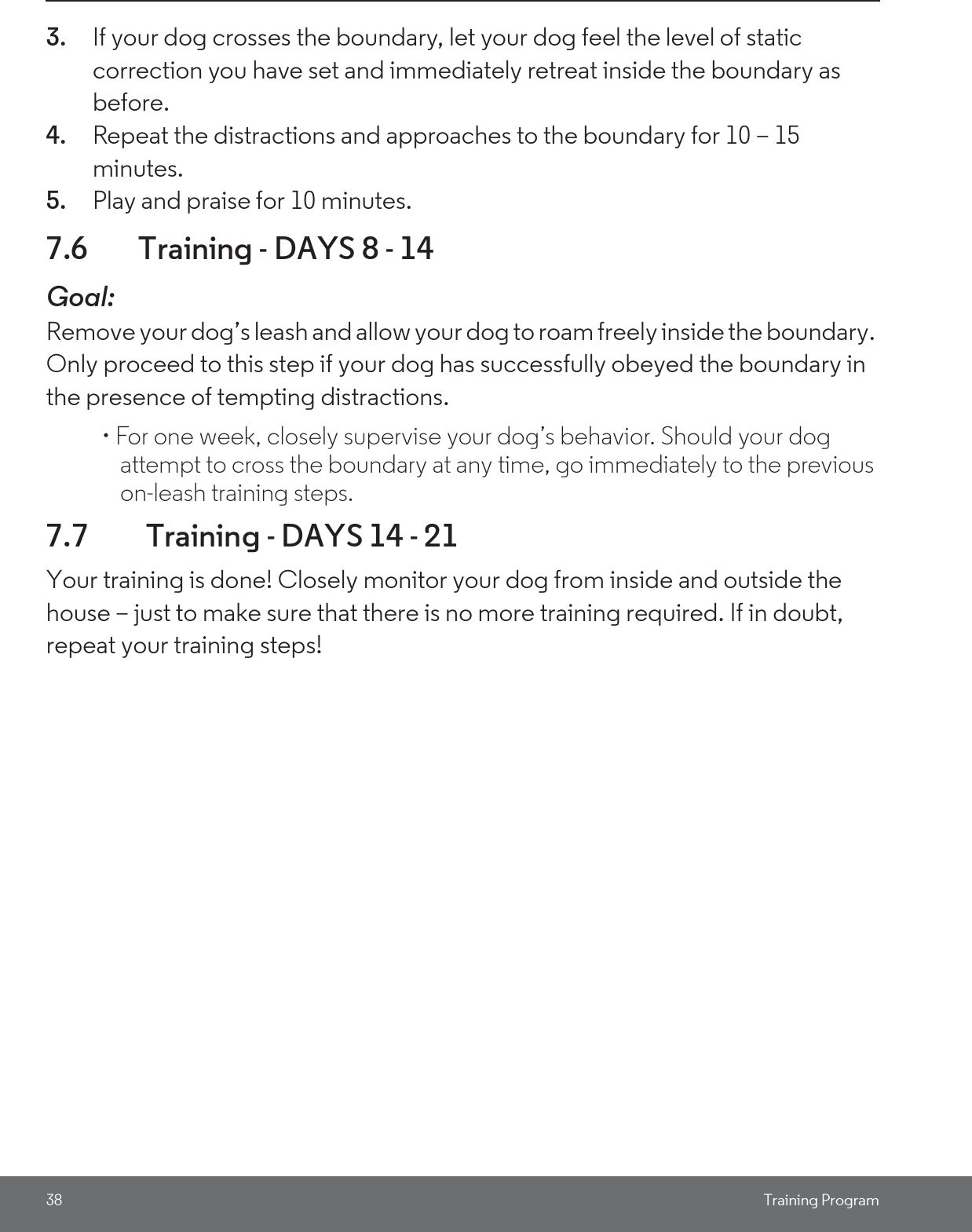 38 Training Program3. If your dog crosses the boundary, let your dog feel the level of static correction you have set and immediately retreat inside the boundary as before.4. Repeat the distractions and approaches to the boundary for 10 – 15 minutes. 5. Play and praise for 10 minutes. 7.6 Training - DAYS 8 - 14Goal: Remove your dog’s leash and allow your dog to roam freely inside the boundary. Only proceed to this step if your dog has successfully obeyed the boundary in the presence of tempting distractions. • For one week, closely supervise your dog’s behavior. Should your dog attempt to cross the boundary at any time, go immediately to the previous on-leash training steps.7.7  Training - DAYS 14 - 21Your training is done! Closely monitor your dog from inside and outside the house – just to make sure that there is no more training required. If in doubt, repeat your training steps!