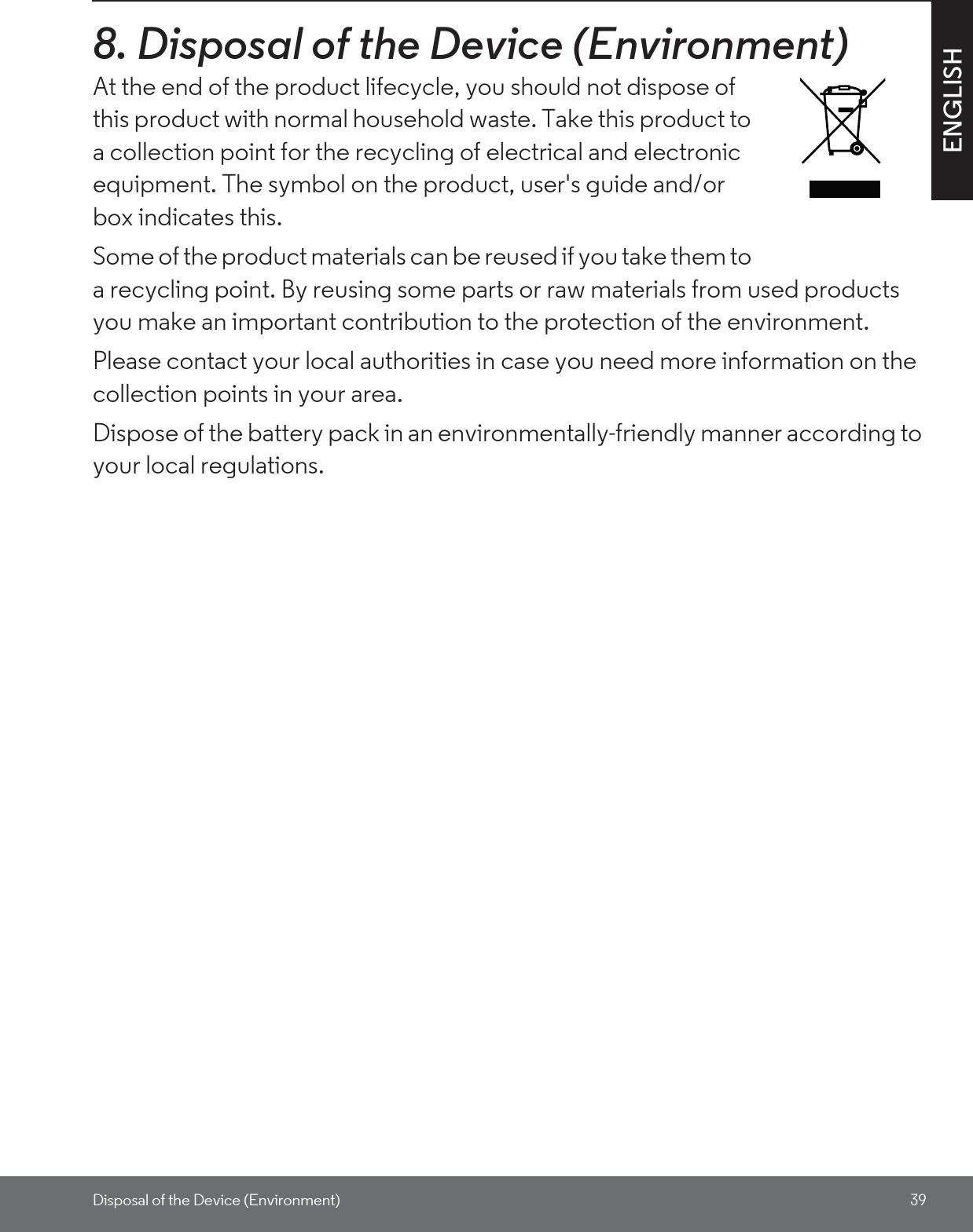 Disposal of the Device (Environment) 39ENGLISH8. Disposal of the Device (Environment)At the end of the product lifecycle, you should not dispose of this product with normal household waste. Take this product to a collection point for the recycling of electrical and electronic equipment. The symbol on the product, user&apos;s guide and/or box indicates this. Some of the product materials can be reused if you take them to a recycling point. By reusing some parts or raw materials from used products you make an important contribution to the protection of the environment. Please contact your local authorities in case you need more information on the collection points in your area. Dispose of the battery pack in an environmentally-friendly manner according to your local regulations.