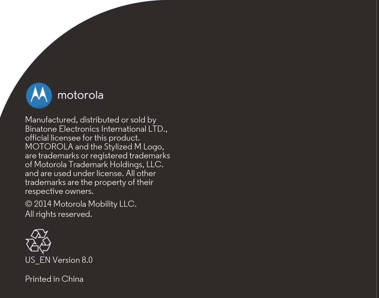 Manufactured, distributed or sold by Binatone Electronics International LTD., official licensee for this product. MOTOROLA and the Stylized M Logo, are trademarks or registered trademarks of Motorola Trademark Holdings, LLC. and are used under license. All other trademarks are the property of their respective owners.© 2014 Motorola Mobility LLC. All rights reserved.US_EN Version 8.0Printed in China