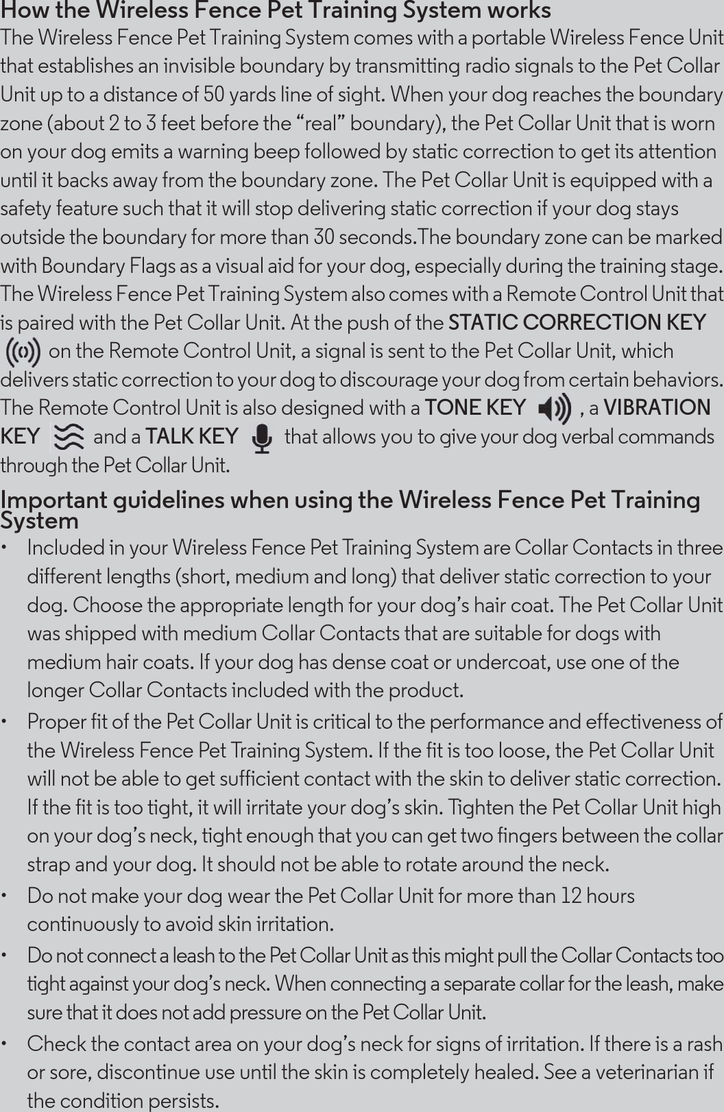 How the Wireless Fence Pet Training System worksThe Wireless Fence Pet Training System comes with a portable Wireless Fence Unit that establishes an invisible boundary by transmitting radio signals to the Pet Collar Unit up to a distance of 50 yards line of sight. When your dog reaches the boundary zone (about 2 to 3 feet before the “real” boundary), the Pet Collar Unit that is worn on your dog emits a warning beep followed by static correction to get its attention until it backs away from the boundary zone. The Pet Collar Unit is equipped with a safety feature such that it will stop delivering static correction if your dog stays outside the boundary for more than 30 seconds.The boundary zone can be marked with Boundary Flags as a visual aid for your dog, especially during the training stage. The Wireless Fence Pet Training System also comes with a Remote Control Unit that is paired with the Pet Collar Unit. At the push of the STATIC CORRECTION KEY on the Remote Control Unit, a signal is sent to the Pet Collar Unit, which delivers static correction to your dog to discourage your dog from certain behaviors. The Remote Control Unit is also designed with a TONE KEY , a VIBRATION KEY and a TALK KEY   that allows you to give your dog verbal commands through the Pet Collar Unit. Important guidelines when using the Wireless Fence Pet Training System•  Included in your Wireless Fence Pet Training System are Collar Contacts in three different lengths (short, medium and long) that deliver static correction to your dog. Choose the appropriate length for your dog’s hair coat. The Pet Collar Unit was shipped with medium Collar Contacts that are suitable for dogs with medium hair coats. If your dog has dense coat or undercoat, use one of the longer Collar Contacts included with the product.•  Proper fit of the Pet Collar Unit is critical to the performance and effectiveness of the Wireless Fence Pet Training System. If the fit is too loose, the Pet Collar Unit will not be able to get sufficient contact with the skin to deliver static correction. If the fit is too tight, it will irritate your dog’s skin. Tighten the Pet Collar Unit high on your dog’s neck, tight enough that you can get two fingers between the collar strap and your dog. It should not be able to rotate around the neck.•  Do not make your dog wear the Pet Collar Unit for more than 12 hours continuously to avoid skin irritation.•  Do not connect a leash to the Pet Collar Unit as this might pull the Collar Contacts too tight against your dog’s neck. When connecting a separate collar for the leash, make sure that it does not add pressure on the Pet Collar Unit.•  Check the contact area on your dog’s neck for signs of irritation. If there is a rash or sore, discontinue use until the skin is completely healed. See a veterinarian if the condition persists.