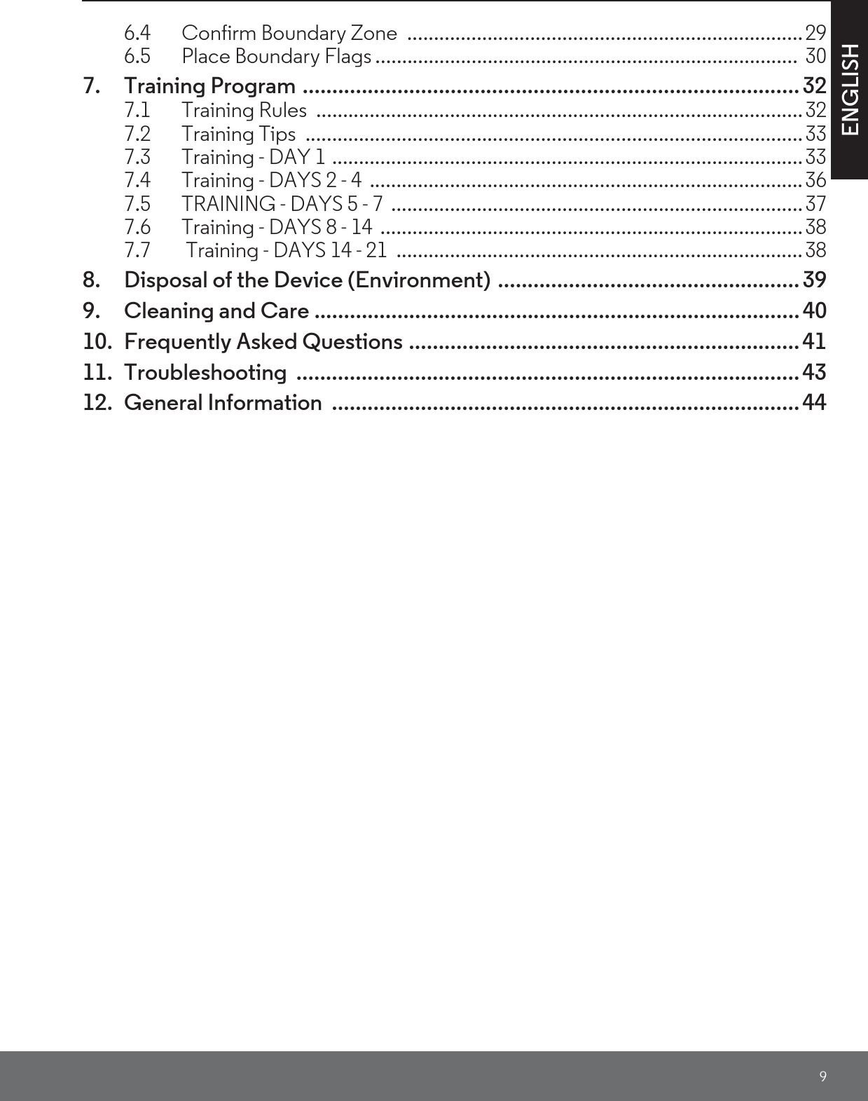 9ENGLISH6.4 Confirm Boundary Zone  ..........................................................................296.5 Place Boundary Flags ...............................................................................  307. Training Program .................................................................................... 327.1 Training Rules  ...........................................................................................327.2 Training Tips  .............................................................................................337.3 Training - DAY 1 ........................................................................................337.4 Training - DAYS 2 - 4  .................................................................................367.5 TRAINING - DAYS 5 - 7  .............................................................................377.6 Training - DAYS 8 - 14  ...............................................................................387.7  Training - DAYS 14 - 21  ............................................................................388. Disposal of the Device (Environment) ................................................... 399. Cleaning and Care .................................................................................. 4010. Frequently Asked Questions .................................................................. 4111. Troubleshooting ..................................................................................... 4312. General Information  ............................................................................... 44