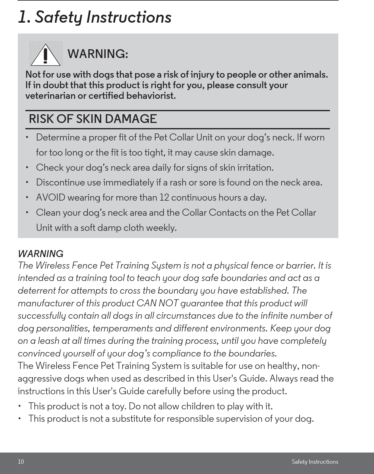 10 Safety Instructions1. Safety InstructionsWARNINGThe Wireless Fence Pet Training System is not a physical fence or barrier. It is intended as a training tool to teach your dog safe boundaries and act as a deterrent for attempts to cross the boundary you have established. The manufacturer of this product CAN NOT guarantee that this product will successfully contain all dogs in all circumstances due to the infinite number of dog personalities, temperaments and different environments. Keep your dog on a leash at all times during the training process, until you have completely convinced yourself of your dog’s compliance to the boundaries.The Wireless Fence Pet Training System is suitable for use on healthy, non-aggressive dogs when used as described in this User&apos;s Guide. Always read the instructions in this User&apos;s Guide carefully before using the product.•  This product is not a toy. Do not allow children to play with it.•  This product is not a substitute for responsible supervision of your dog.WARNING:Not for use with dogs that pose a risk of injury to people or other animals. If in doubt that this product is right for you, please consult your veterinarian or certified behaviorist.RISK OF SKIN DAMAGE•  Determine a proper fit of the Pet Collar Unit on your dog’s neck. If worn for too long or the fit is too tight, it may cause skin damage.•  Check your dog’s neck area daily for signs of skin irritation. •  Discontinue use immediately if a rash or sore is found on the neck area. •  AVOID wearing for more than 12 continuous hours a day. •  Clean your dog’s neck area and the Collar Contacts on the Pet Collar Unit with a soft damp cloth weekly. 