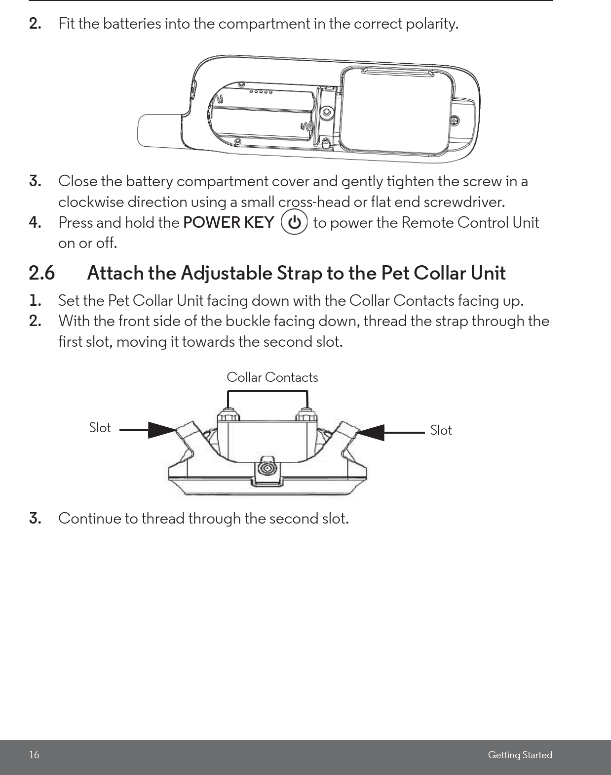 16 Getting Started2. Fit the batteries into the compartment in the correct polarity.3. Close the battery compartment cover and gently tighten the screw in a clockwise direction using a small cross-head or flat end screwdriver.4. Press and hold the POWER KEY  to power the Remote Control Unit on or off.2.6 Attach the Adjustable Strap to the Pet Collar Unit1. Set the Pet Collar Unit facing down with the Collar Contacts facing up. 2. With the front side of the buckle facing down, thread the strap through the first slot, moving it towards the second slot.3. Continue to thread through the second slot. SlotSlotCollar Contacts