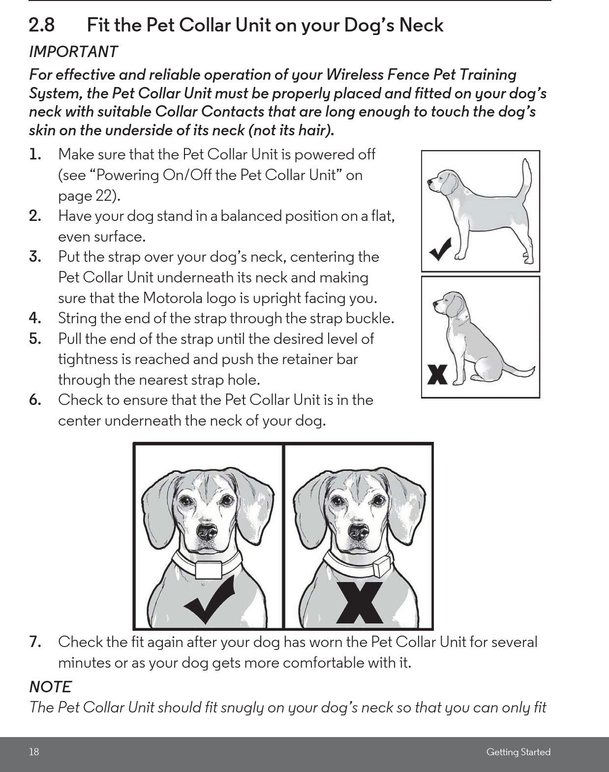 18 Getting Started2.8 Fit the Pet Collar Unit on your Dog’s NeckIMPORTANTFor effective and reliable operation of your Wireless Fence Pet Training System, the Pet Collar Unit must be properly placed and fitted on your dog’s neck with suitable Collar Contacts that are long enough to touch the dog’s skin on the underside of its neck (not its hair).1. Make sure that the Pet Collar Unit is powered off (see “Powering On/Off the Pet Collar Unit” on page 22). 2. Have your dog stand in a balanced position on a flat, even surface.3. Put the strap over your dog’s neck, centering the Pet Collar Unit underneath its neck and making sure that the Motorola logo is upright facing you.4. String the end of the strap through the strap buckle. 5. Pull the end of the strap until the desired level of tightness is reached and push the retainer bar through the nearest strap hole.6. Check to ensure that the Pet Collar Unit is in the center underneath the neck of your dog.7. Check the fit again after your dog has worn the Pet Collar Unit for several minutes or as your dog gets more comfortable with it.NOTEThe Pet Collar Unit should fit snugly on your dog’s neck so that you can only fit 