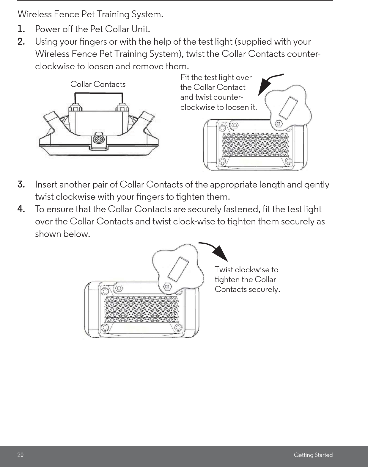 20 Getting StartedWireless Fence Pet Training System.1. Power off the Pet Collar Unit.2. Using your fingers or with the help of the test light (supplied with your Wireless Fence Pet Training System), twist the Collar Contacts counter-clockwise to loosen and remove them. 3. Insert another pair of Collar Contacts of the appropriate length and gently twist clockwise with your fingers to tighten them.4. To ensure that the Collar Contacts are securely fastened, fit the test light over the Collar Contacts and twist clock-wise to tighten them securely as shown below. Fit the test light over the Collar Contact and twist counter-clockwise to loosen it.Collar ContactsTwist clockwise to tighten the Collar Contacts securely.