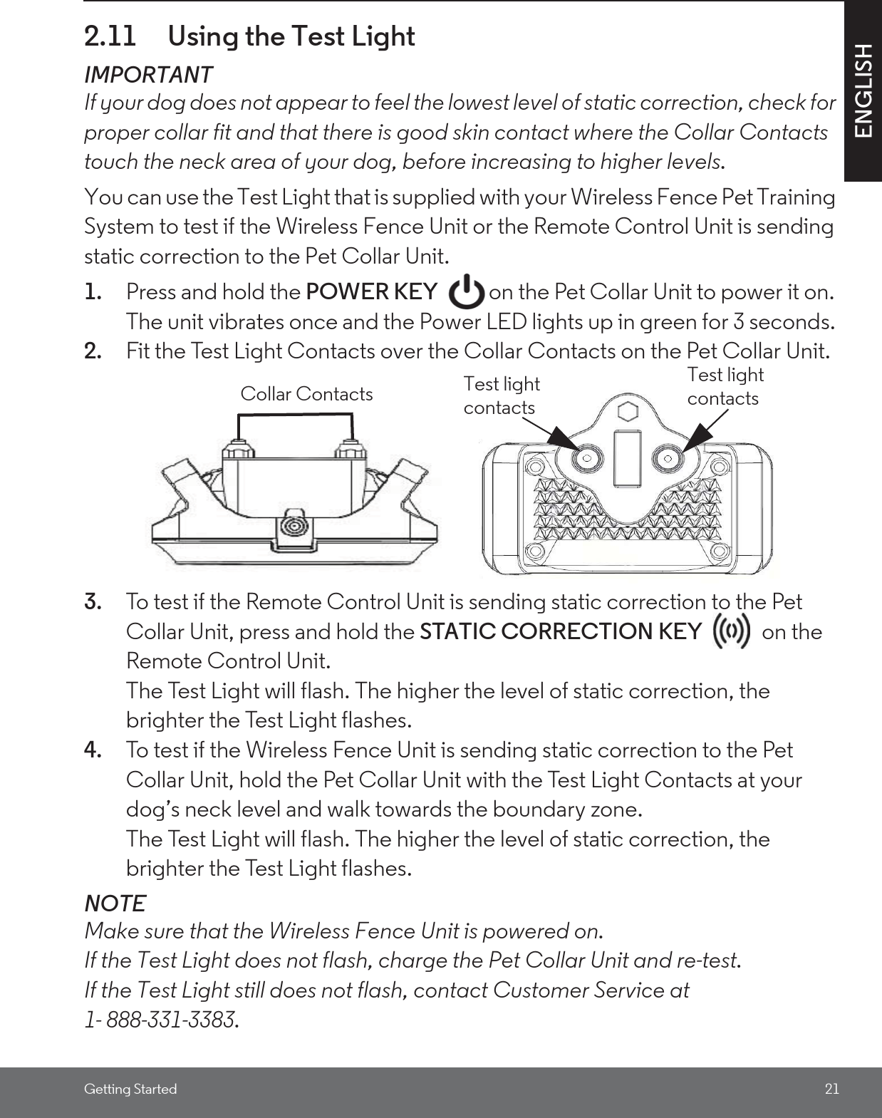 Getting Started 21ENGLISH2.11 Using the Test LightIMPORTANTIf your dog does not appear to feel the lowest level of static correction, check for proper collar fit and that there is good skin contact where the Collar Contacts touch the neck area of your dog, before increasing to higher levels. You can use the Test Light that is supplied with your Wireless Fence Pet Training System to test if the Wireless Fence Unit or the Remote Control Unit is sending static correction to the Pet Collar Unit.1. Press and hold the POWER KEY  on the Pet Collar Unit to power it on. The unit vibrates once and the Power LED lights up in green for 3 seconds. 2. Fit the Test Light Contacts over the Collar Contacts on the Pet Collar Unit. 3. To test if the Remote Control Unit is sending static correction to the Pet Collar Unit, press and hold the STATIC CORRECTION KEY   on the Remote Control Unit.The Test Light will flash. The higher the level of static correction, the brighter the Test Light flashes.4. To test if the Wireless Fence Unit is sending static correction to the Pet Collar Unit, hold the Pet Collar Unit with the Test Light Contacts at your dog’s neck level and walk towards the boundary zone. The Test Light will flash. The higher the level of static correction, the brighter the Test Light flashes.NOTEMake sure that the Wireless Fence Unit is powered on.If the Test Light does not flash, charge the Pet Collar Unit and re-test.If the Test Light still does not flash, contact Customer Service at 1- 888-331-3383.Collar Contacts Test light contactsTest light contacts