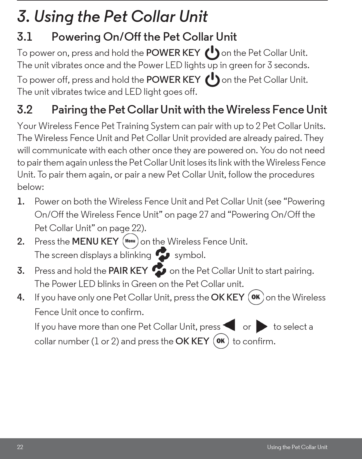 22 Using the Pet Collar Unit3. Using the Pet Collar Unit3.1 Powering On/Off the Pet Collar UnitTo power on, press and hold the POWER KEY  on the Pet Collar Unit. The unit vibrates once and the Power LED lights up in green for 3 seconds. To power off, press and hold the POWER KEY  on the Pet Collar Unit.The unit vibrates twice and LED light goes off.3.2 Pairing the Pet Collar Unit with the Wireless Fence UnitYour Wireless Fence Pet Training System can pair with up to 2 Pet Collar Units. The Wireless Fence Unit and Pet Collar Unit provided are already paired. They will communicate with each other once they are powered on. You do not need to pair them again unless the Pet Collar Unit loses its link with the Wireless Fence Unit. To pair them again, or pair a new Pet Collar Unit, follow the procedures below:1. Power on both the Wireless Fence Unit and Pet Collar Unit (see “Powering On/Off the Wireless Fence Unit” on page 27 and “Powering On/Off the Pet Collar Unit” on page 22).2. Press the MENU KEY  on the Wireless Fence Unit. The screen displays a blinking   symbol.3. Press and hold the PAIR KEY  on the Pet Collar Unit to start pairing. The Power LED blinks in Green on the Pet Collar unit.4. If you have only one Pet Collar Unit, press the OK KEY  on the Wireless Fence Unit once to confirm.If you have more than one Pet Collar Unit, press  or  to select a collar number (1 or 2) and press the OK KEY  to confirm.