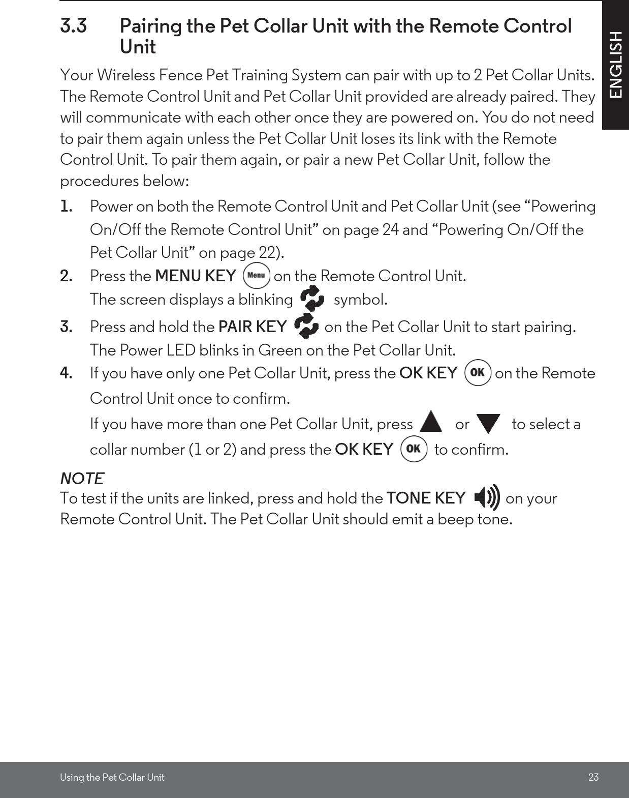 Using the Pet Collar Unit 23ENGLISH3.3 Pairing the Pet Collar Unit with the Remote Control UnitYour Wireless Fence Pet Training System can pair with up to 2 Pet Collar Units. The Remote Control Unit and Pet Collar Unit provided are already paired. They will communicate with each other once they are powered on. You do not need to pair them again unless the Pet Collar Unit loses its link with the Remote Control Unit. To pair them again, or pair a new Pet Collar Unit, follow the procedures below:1. Power on both the Remote Control Unit and Pet Collar Unit (see “Powering On/Off the Remote Control Unit” on page 24 and “Powering On/Off the Pet Collar Unit” on page 22).2. Press the MENU KEY  on the Remote Control Unit. The screen displays a blinking   symbol.3. Press and hold the PAIR KEY  on the Pet Collar Unit to start pairing. The Power LED blinks in Green on the Pet Collar Unit.4. If you have only one Pet Collar Unit, press the OK KEY  on the Remote Control Unit once to confirm.If you have more than one Pet Collar Unit, press   or   to select a collar number (1 or 2) and press the OK KEY  to confirm.NOTETo test if the units are linked, press and hold the TONE KEY on your Remote Control Unit. The Pet Collar Unit should emit a beep tone.