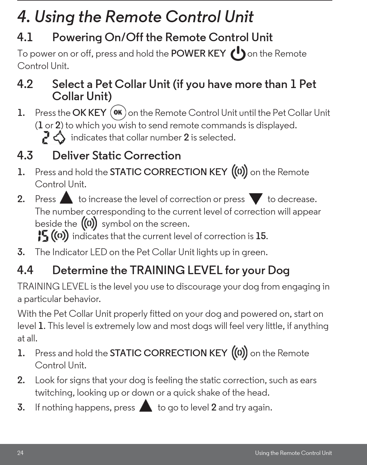 24 Using the Remote Control Unit4. Using the Remote Control Unit4.1 Powering On/Off the Remote Control UnitTo power on or off, press and hold the POWER KEY on the Remote Control Unit. 4.2 Select a Pet Collar Unit (if you have more than 1 Pet Collar Unit)1. Press the OK KEY  on the Remote Control Unit until the Pet Collar Unit (1 or 2) to which you wish to send remote commands is displayed.    indicates that collar number 2 is selected.4.3 Deliver Static Correction1. Press and hold the STATIC CORRECTION KEY  on the Remote Control Unit.2. Press  to increase the level of correction or press  to decrease.The number corresponding to the current level of correction will appear beside the   symbol on the screen. indicates that the current level of correction is 15.3. The Indicator LED on the Pet Collar Unit lights up in green.4.4 Determine the TRAINING LEVEL for your DogTRAINING LEVEL is the level you use to discourage your dog from engaging in a particular behavior.With the Pet Collar Unit properly fitted on your dog and powered on, start on level 1. This level is extremely low and most dogs will feel very little, if anything at all.1. Press and hold the STATIC CORRECTION KEY  on the Remote Control Unit.2. Look for signs that your dog is feeling the static correction, such as ears twitching, looking up or down or a quick shake of the head. 3. If nothing happens, press  to go to level 2 and try again. 