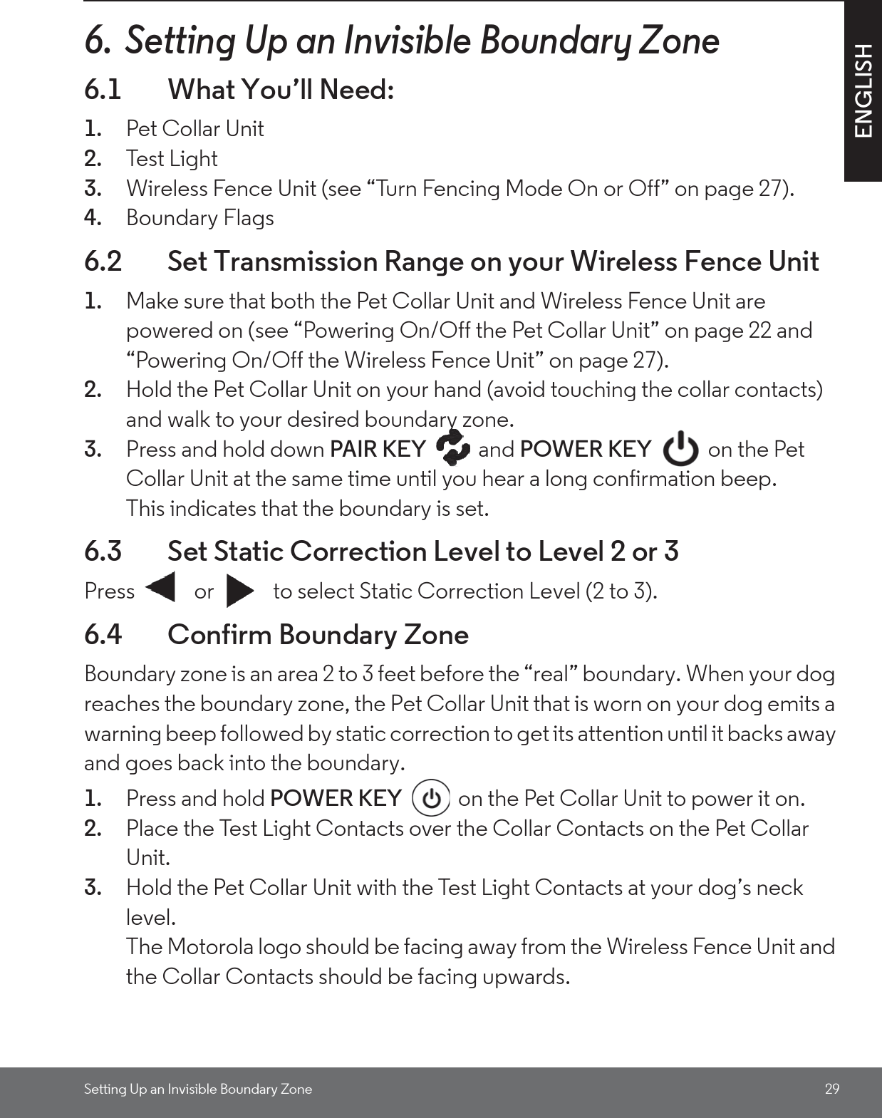 Setting Up an Invisible Boundary Zone 29ENGLISH6.  Setting Up an Invisible Boundary Zone6.1 What You’ll Need:1. Pet Collar Unit2. Test Lig h t3. Wireless Fence Unit (see “Turn Fencing Mode On or Off” on page 27).4. Boundary Flags6.2 Set Transmission Range on your Wireless Fence Unit1. Make sure that both the Pet Collar Unit and Wireless Fence Unit are powered on (see “Powering On/Off the Pet Collar Unit” on page 22 and “Powering On/Off the Wireless Fence Unit” on page 27). 2. Hold the Pet Collar Unit on your hand (avoid touching the collar contacts) and walk to your desired boundary zone. 3. Press and hold down PAIR KEY and POWER KEY   on the Pet Collar Unit at the same time until you hear a long confirmation beep. This indicates that the boundary is set.6.3 Set Static Correction Level to Level 2 or 3Press   or   to select Static Correction Level (2 to 3).6.4 Confirm Boundary ZoneBoundary zone is an area 2 to 3 feet before the “real” boundary. When your dog reaches the boundary zone, the Pet Collar Unit that is worn on your dog emits a warning beep followed by static correction to get its attention until it backs away and goes back into the boundary. 1. Press and hold POWER KEY   on the Pet Collar Unit to power it on.2. Place the Test Light Contacts over the Collar Contacts on the Pet Collar Unit.3. Hold the Pet Collar Unit with the Test Light Contacts at your dog’s neck level. The Motorola logo should be facing away from the Wireless Fence Unit and the Collar Contacts should be facing upwards.