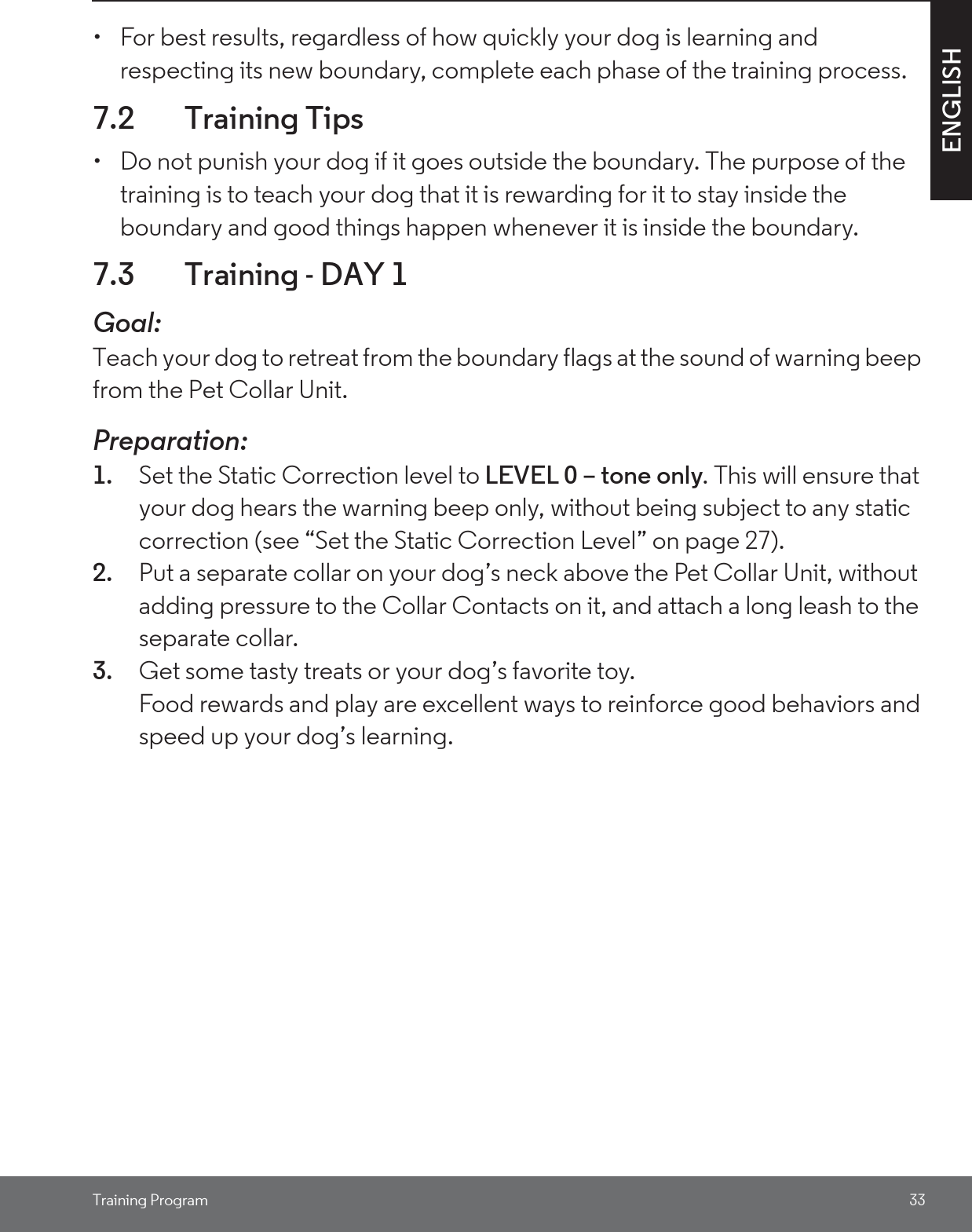 Training Program 33ENGLISH•  For best results, regardless of how quickly your dog is learning and respecting its new boundary, complete each phase of the training process.7.2 Training Tips•  Do not punish your dog if it goes outside the boundary. The purpose of the training is to teach your dog that it is rewarding for it to stay inside the boundary and good things happen whenever it is inside the boundary. 7.3 Training - DAY 1Goal: Teach your dog to retreat from the boundary flags at the sound of warning beep from the Pet Collar Unit. Preparation:1. Set the Static Correction level to LEVEL 0 – tone only. This will ensure that your dog hears the warning beep only, without being subject to any static correction (see “Set the Static Correction Level” on page 27). 2. Put a separate collar on your dog’s neck above the Pet Collar Unit, without adding pressure to the Collar Contacts on it, and attach a long leash to the separate collar.3. Get some tasty treats or your dog’s favorite toy.Food rewards and play are excellent ways to reinforce good behaviors and speed up your dog’s learning. 