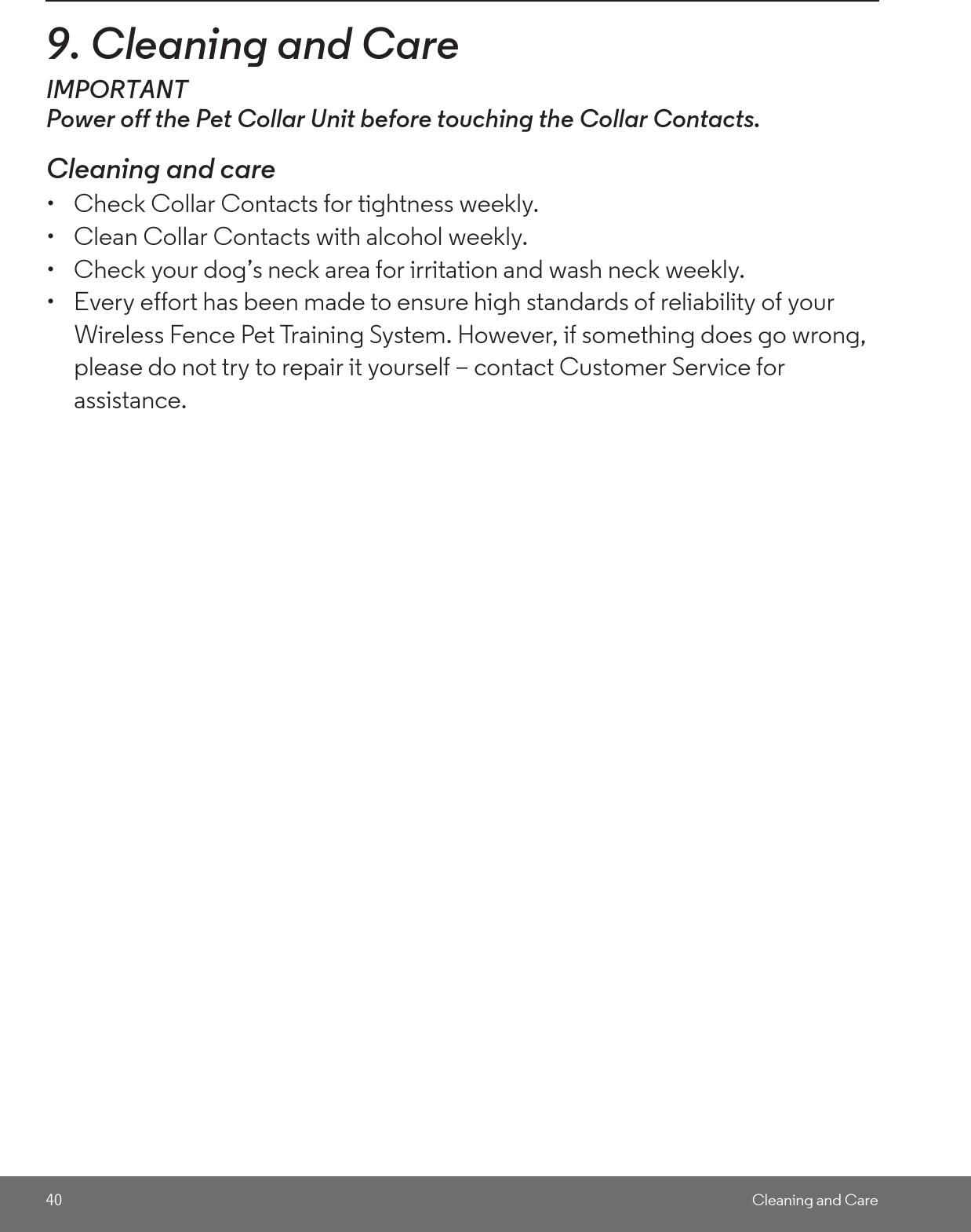 40 Cleaning and Care9. Cleaning and CareIMPORTANTPower off the Pet Collar Unit before touching the Collar Contacts. Cleaning and care•  Check Collar Contacts for tightness weekly. •  Clean Collar Contacts with alcohol weekly. •  Check your dog’s neck area for irritation and wash neck weekly. •  Every effort has been made to ensure high standards of reliability of your Wireless Fence Pet Training System. However, if something does go wrong, please do not try to repair it yourself – contact Customer Service for assistance.