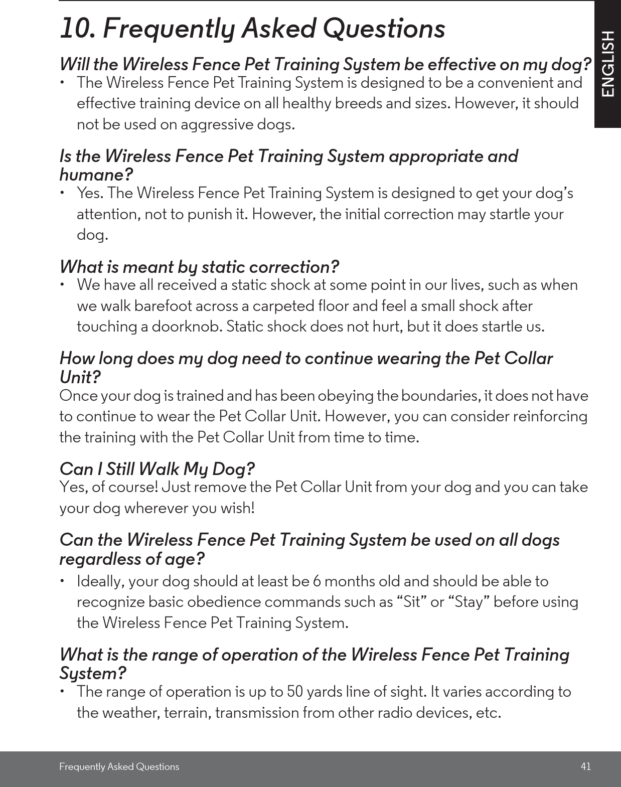 Frequently Asked Questions 41ENGLISH10. Frequently Asked QuestionsWill the Wireless Fence Pet Training System be effective on my dog?•  The Wireless Fence Pet Training System is designed to be a convenient and effective training device on all healthy breeds and sizes. However, it should not be used on aggressive dogs. Is the Wireless Fence Pet Training System appropriate and humane?•  Yes. The Wireless Fence Pet Training System is designed to get your dog’s attention, not to punish it. However, the initial correction may startle your dog.What is meant by static correction?•  We have all received a static shock at some point in our lives, such as when we walk barefoot across a carpeted floor and feel a small shock after touching a doorknob. Static shock does not hurt, but it does startle us.How long does my dog need to continue wearing the Pet Collar Unit?Once your dog is trained and has been obeying the boundaries, it does not have to continue to wear the Pet Collar Unit. However, you can consider reinforcing the training with the Pet Collar Unit from time to time.Can I Still Walk My Dog? Yes, of course! Just remove the Pet Collar Unit from your dog and you can take your dog wherever you wish!Can the Wireless Fence Pet Training System be used on all dogs regardless of age? •  Ideally, your dog should at least be 6 months old and should be able to recognize basic obedience commands such as “Sit” or “Stay” before using the Wireless Fence Pet Training System.What is the range of operation of the Wireless Fence Pet Training System? •  The range of operation is up to 50 yards line of sight. It varies according to the weather, terrain, transmission from other radio devices, etc. 