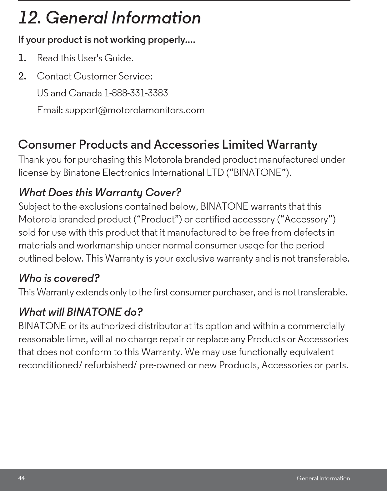 44 General Information12. General Informationlf your product is not working properly....1. Read this User&apos;s Guide.2. Contact Customer Service:Consumer Products and Accessories Limited Warranty Thank you for purchasing this Motorola branded product manufactured under license by Binatone Electronics International LTD (“BINATONE”).What Does this Warranty Cover?Subject to the exclusions contained below, BINATONE warrants that this Motorola branded product (“Product”) or certified accessory (“Accessory”) sold for use with this product that it manufactured to be free from defects in materials and workmanship under normal consumer usage for the period outlined below. This Warranty is your exclusive warranty and is not transferable.Who is covered?This Warranty extends only to the first consumer purchaser, and is not transferable.What will BINATONE do?BINATONE or its authorized distributor at its option and within a commercially reasonable time, will at no charge repair or replace any Products or Accessories that does not conform to this Warranty. We may use functionally equivalent reconditioned/ refurbished/ pre-owned or new Products, Accessories or parts.US and Canada 1-888-331-3383Email: support@motorolamonitors.com