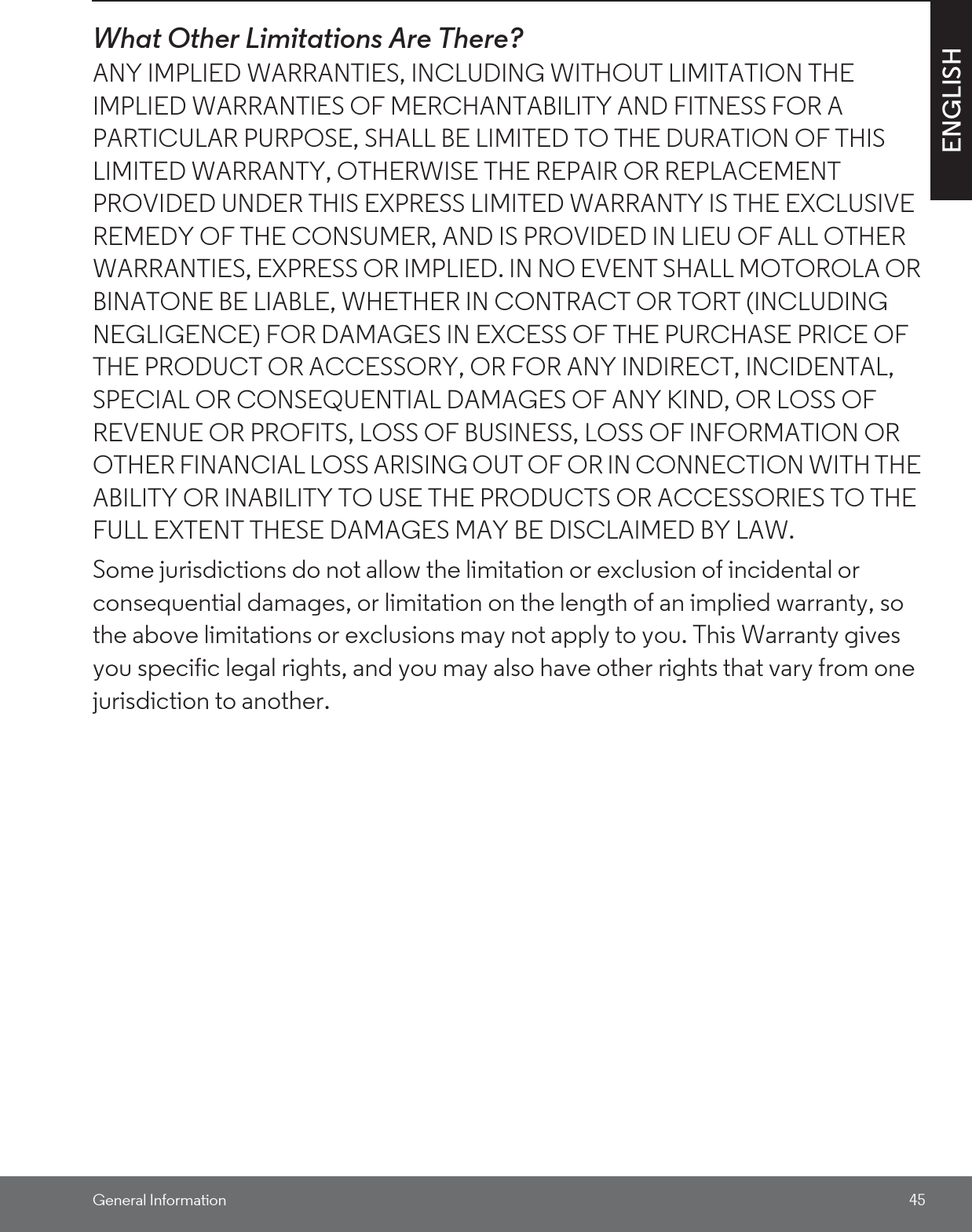 General Information 45ENGLISHWhat Other Limitations Are There?ANY IMPLIED WARRANTIES, INCLUDING WITHOUT LIMITATION THE IMPLIED WARRANTIES OF MERCHANTABILITY AND FITNESS FOR A PARTICULAR PURPOSE, SHALL BE LIMITED TO THE DURATION OF THIS LIMITED WARRANTY, OTHERWISE THE REPAIR OR REPLACEMENT PROVIDED UNDER THIS EXPRESS LIMITED WARRANTY IS THE EXCLUSIVE REMEDY OF THE CONSUMER, AND IS PROVIDED IN LIEU OF ALL OTHER WARRANTIES, EXPRESS OR IMPLIED. IN NO EVENT SHALL MOTOROLA OR BINATONE BE LIABLE, WHETHER IN CONTRACT OR TORT (INCLUDING NEGLIGENCE) FOR DAMAGES IN EXCESS OF THE PURCHASE PRICE OF THE PRODUCT OR ACCESSORY, OR FOR ANY INDIRECT, INCIDENTAL, SPECIAL OR CONSEQUENTIAL DAMAGES OF ANY KIND, OR LOSS OF REVENUE OR PROFITS, LOSS OF BUSINESS, LOSS OF INFORMATION OR OTHER FINANCIAL LOSS ARISING OUT OF OR IN CONNECTION WITH THE ABILITY OR INABILITY TO USE THE PRODUCTS OR ACCESSORIES TO THE FULL EXTENT THESE DAMAGES MAY BE DISCLAIMED BY LAW.Some jurisdictions do not allow the limitation or exclusion of incidental or consequential damages, or limitation on the length of an implied warranty, so the above limitations or exclusions may not apply to you. This Warranty gives you specific legal rights, and you may also have other rights that vary from one jurisdiction to another.