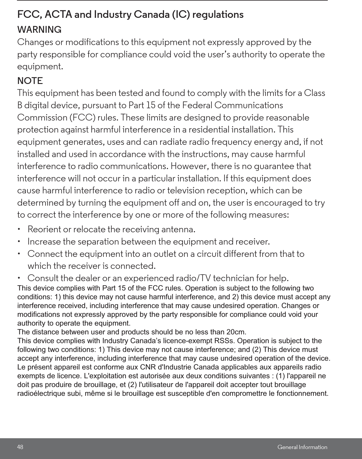 48 General InformationFCC, ACTA and Industry Canada (IC) regulations WARNINGChanges or modifications to this equipment not expressly approved by the party responsible for compliance could void the user’s authority to operate the equipment.NOTEThis equipment has been tested and found to comply with the limits for a Class B digital device, pursuant to Part 15 of the Federal Communications Commission (FCC) rules. These limits are designed to provide reasonable protection against harmful interference in a residential installation. This equipment generates, uses and can radiate radio frequency energy and, if not installed and used in accordance with the instructions, may cause harmful interference to radio communications. However, there is no guarantee that interference will not occur in a particular installation. If this equipment does cause harmful interference to radio or television reception, which can be determined by turning the equipment off and on, the user is encouraged to try to correct the interference by one or more of the following measures: •  Reorient or relocate the receiving antenna. •  Increase the separation between the equipment and receiver. •  Connect the equipment into an outlet on a circuit different from that to which the receiver is connected. •  Consult the dealer or an experienced radio/TV technician for help. This device complies with part 15 of the FCC Rules. Operation is subject to the following two conditions: (1) This device may not cause harmful interference, and (2) this device must accept any interference received, including interference that may cause undesired operation. This device complies with Industry Canada licence-exempt RSS standard(s). Operation is subject to the following two conditions: (1) this device may not cause interference, and (2) this device must accept any interference, including interference that may cause undesired operation of the device. This Class B digital apparatus complies with Canadian ICES-003. y Canada licence-exempt RSS standard(s). O This device complies with Part 15 of the FCC rules. Operation is subject to the following twoconditions: 1) this device may not cause harmful interference, and 2) this device must accept anyinterference received, including interference that may cause undesired operation. Changes ormodifications not expressly approved by the party responsible for compliance could void yourauthority to operate the equipment.The distance between user and products should be no less than 20cm.This device complies with Industry Canada’s licence-exempt RSSs. Operation is subject to thefollowing two conditions: 1) This device may not cause interference; and (2) This device mustaccept any interference, including interference that may cause undesired operation of the device.Le présent appareil est conforme aux CNR d&apos;Industrie Canada applicables aux appareils radioexempts de licence. L&apos;exploitation est autorisée aux deux conditions suivantes : (1) l&apos;appareil nedoit pas produire de brouillage, et (2) l&apos;utilisateur de l&apos;appareil doit accepter tout brouillageradioélectrique subi, même si le brouillage est susceptible d&apos;en compromettre le fonctionnement.