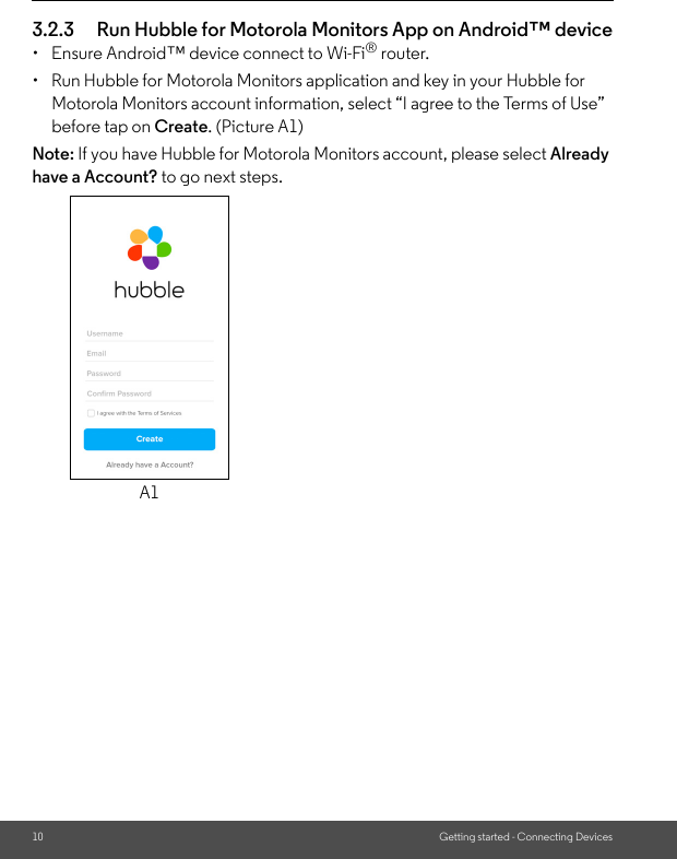 10 Getting started - Connecting Devices3.2.3 Run Hubble for Motorola Monitors App on Android™ device•  Ensure Android™ device connect to Wi-Fi® router.•  Run Hubble for Motorola Monitors application and key in your Hubble for Motorola Monitors account information, select “I agree to the Terms of Use” before tap on Create. (Picture A1)Note: If you have Hubble for Motorola Monitors account, please select Already have a Account? to go next steps.A1