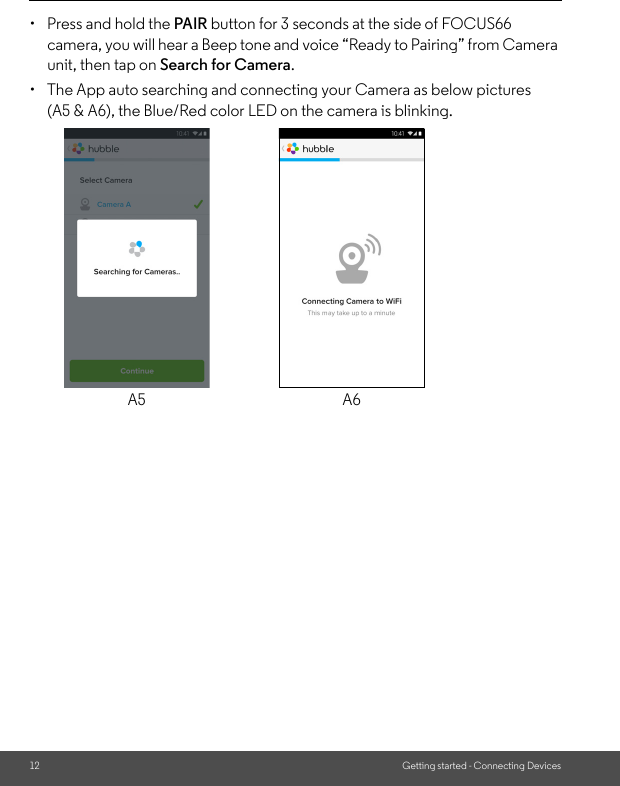 12 Getting started - Connecting Devices•  Press and hold the PAIR button for 3 seconds at the side of FOCUS66 camera, you will hear a Beep tone and voice “Ready to Pairing” from Camera unit, then tap on Search for Camera. •  The App auto searching and connecting your Camera as below pictures (A5 &amp; A6), the Blue/Red color LED on the camera is blinking.A5 A6