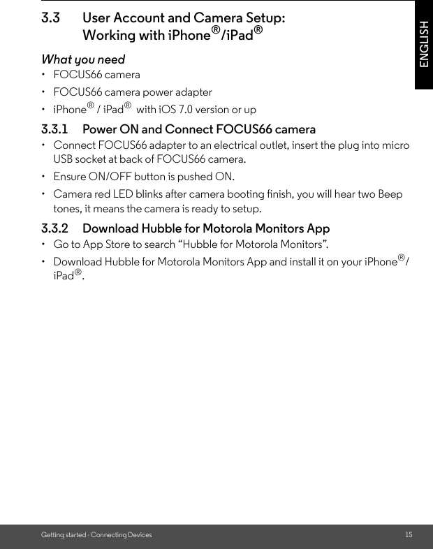 Getting started - Connecting Devices 15ENGLISH3.3 User Account and Camera Setup: Working with iPhone®/iPad®What you need• FOCUS66 camera•  FOCUS66 camera power adapter• iPhone® / iPad®  with iOS 7.0 version or up3.3.1 Power ON and Connect FOCUS66 camera•  Connect FOCUS66 adapter to an electrical outlet, insert the plug into micro USB socket at back of FOCUS66 camera.•  Ensure ON/OFF button is pushed ON.•  Camera red LED blinks after camera booting finish, you will hear two Beep tones, it means the camera is ready to setup.3.3.2 Download Hubble for Motorola Monitors App•  Go to App Store to search “Hubble for Motorola Monitors”. •  Download Hubble for Motorola Monitors App and install it on your iPhone®/iPad®.