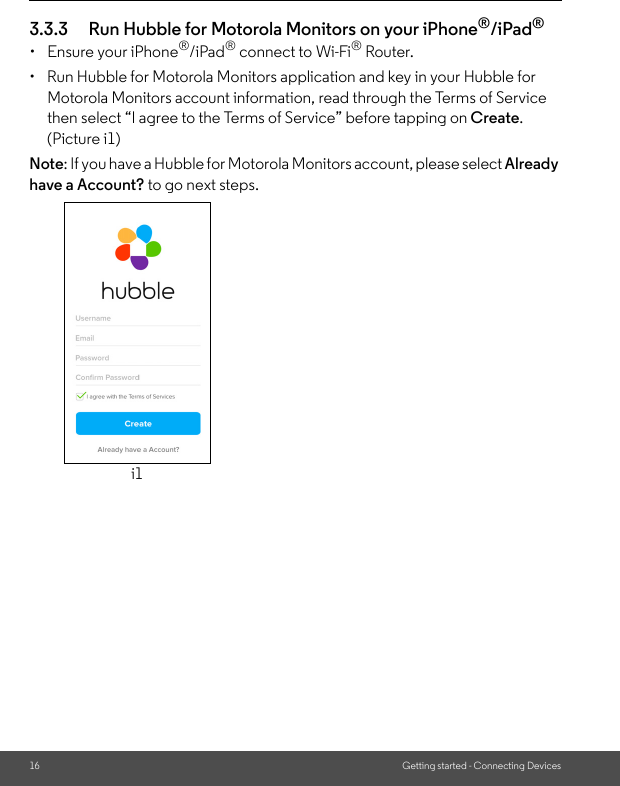 16 Getting started - Connecting Devices3.3.3 Run Hubble for Motorola Monitors on your iPhone®/iPad®•  Ensure your iPhone®/iPad® connect to Wi-Fi® Router. •  Run Hubble for Motorola Monitors application and key in your Hubble for Motorola Monitors account information, read through the Terms of Service then select “I agree to the Terms of Service” before tapping on Create. (Picture i1) Note: If you have a Hubble for Motorola Monitors account, please select Already have a Account? to go next steps.i1