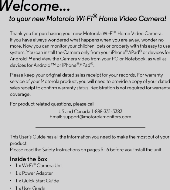 This User’s Guide has all the information you need to make the most out of your product.Please read the Safety Instructions on pages 5 - 6 before you install the unit.Inside the Box•  1 x Wi-Fi® Camera Unit•  1 x Power Adapter•  1 x Quick Start Guide•  1 x User GuideWelcome...to your new Motorola Wi-Fi® Home Video Camera!Thank you for purchasing your new Motorola Wi-Fi® Home Video Camera. If you have always wondered what happens when you are away, wonder no more. Now you can monitor your children, pets or property with this easy to use system. You can install the Camera only from your iPhone®/iPad® or devices for Android™ and view the Camera video from your PC or Notebook, as well as devices for Android™ or iPhone®/iPad®.Please keep your original dated sales receipt for your records. For warranty service of your Motorola product, you will need to provide a copy of your dated sales receipt to confirm warranty status. Registration is not required for warranty coverage. For product related questions, please call:US and Canada 1-888-331-3383 Email: support@motorolamonitors.com