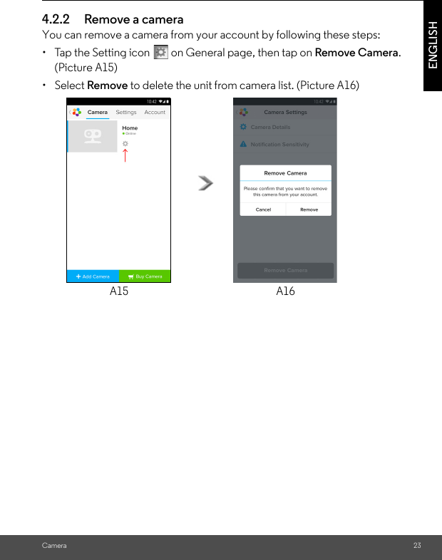 Camera 23ENGLISH4.2.2 Remove a cameraYou can remove a camera from your account by following these steps:•  Tap the Setting icon   on General page, then tap on Remove Camera. (Picture A15)• Select Remove to delete the unit from camera list. (Picture A16)A15 A16
