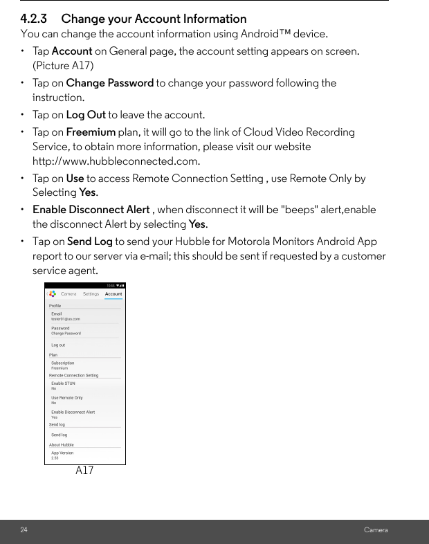 24 Camera4.2.3 Change your Account InformationYou can change the account information using Android™ device.• Tap Account on General page, the account setting appears on screen. (Picture A17)• Tap on Change Password to change your password following the instruction.• Tap on Log Out to leave the account.• Tap on Freemium plan, it will go to the link of Cloud Video Recording Service, to obtain more information, please visit our website http://www.hubbleconnected.com.• Tap on Use to access Remote Connection Setting , use Remote Only by Selecting Ye s .•  Enable Disconnect Alert , when disconnect it will be &quot;beeps&quot; alert,enable the disconnect Alert by selecting Ye s .• Tap on Send Log to send your Hubble for Motorola Monitors Android App report to our server via e-mail; this should be sent if requested by a customer service agent.A17