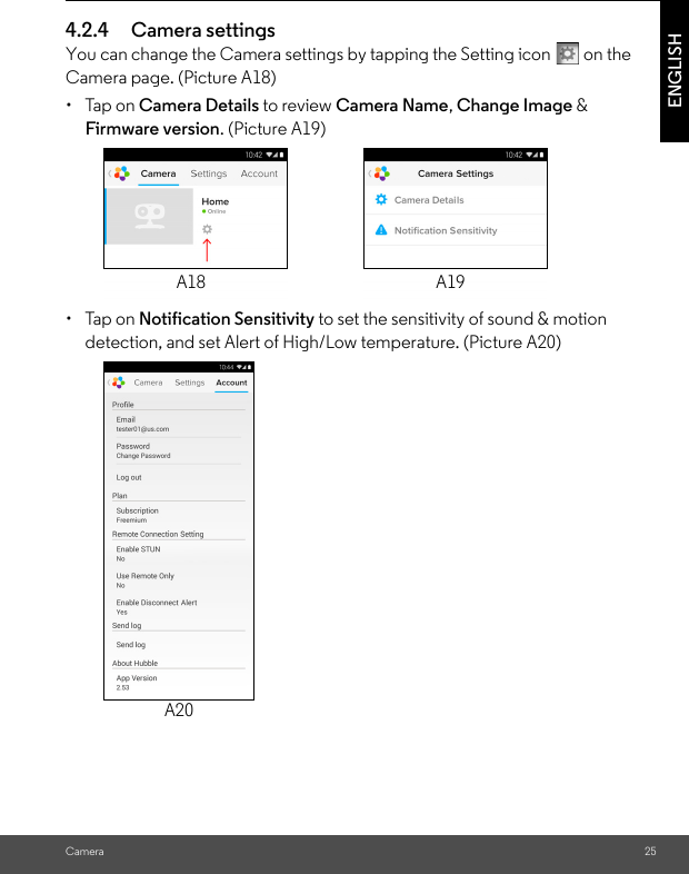 Camera 25ENGLISH4.2.4 Camera settingsYou can change the Camera settings by tapping the Setting icon   on the Camera page. (Picture A18)• Tap on Camera Details to review Camera Name, Change Image &amp; Firmware version. (Picture A19)• Tap on Notification Sensitivity to set the sensitivity of sound &amp; motion detection, and set Alert of High/Low temperature. (Picture A20)A18 A19A20