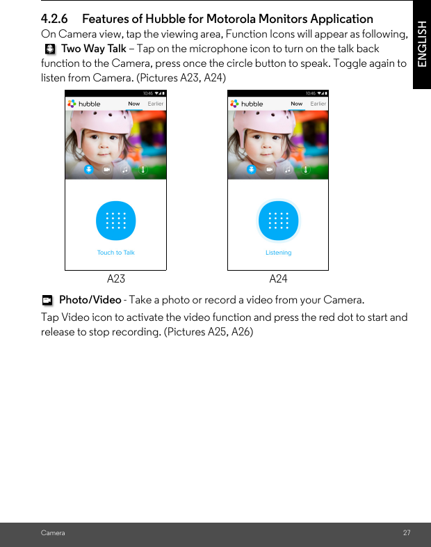 Camera 27ENGLISH4.2.6 Features of Hubble for Motorola Monitors Application On Camera view, tap the viewing area, Function Icons will appear as following,  Two Way Ta lk – Tap on the microphone icon to turn on the talk back function to the Camera, press once the circle button to speak. Toggle again to listen from Camera. (Pictures A23, A24) Photo/Video - Take a photo or record a video from your Camera.Tap Video icon to activate the video function and press the red dot to start and release to stop recording. (Pictures A25, A26)A23 A24