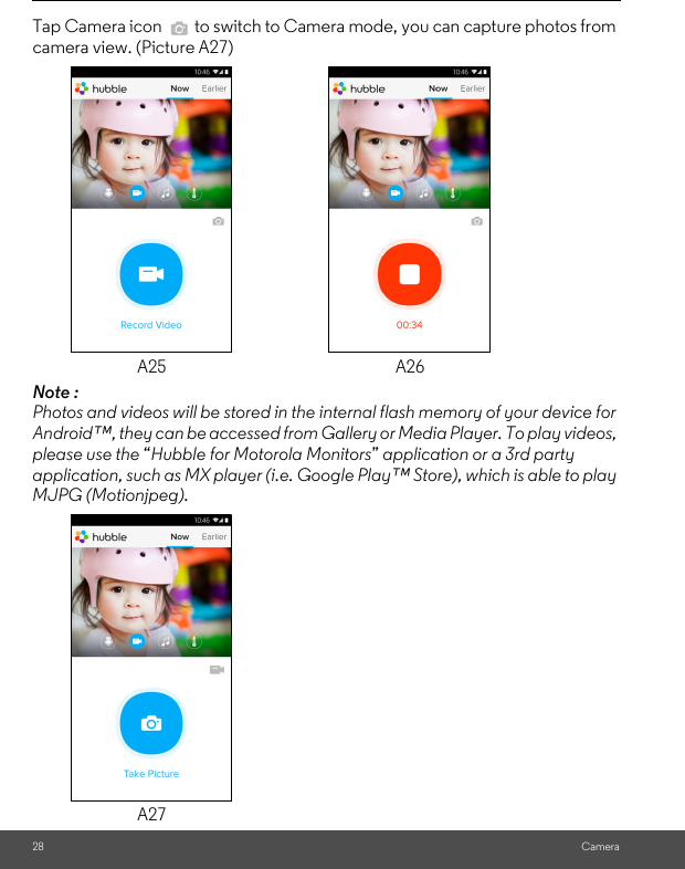 28 CameraTap Camera icon   to switch to Camera mode, you can capture photos from camera view. (Picture A27)Note :  Photos and videos will be stored in the internal flash memory of your device for Android™, they can be accessed from Gallery or Media Player. To play videos, please use the “Hubble for Motorola Monitors” application or a 3rd party application, such as MX player (i.e. Google Play™ Store), which is able to play MJPG (Motionjpeg).A25 A26A27