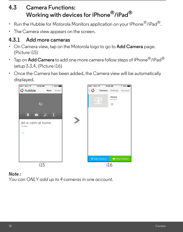 30 Camera4.3 Camera Functions:Working with devices for iPhone®/iPad®•  Run the Hubble for Motorola Monitors application on your iPhone®/iPad®.•  The Camera view appears on the screen.4.3.1 Add more cameras•  On Camera view, tap on the Motorola logo to go to Add Camera page. (Picture i15)• Tap on Add Camera to add one more camera follow steps of iPhone®/iPad® setup 3.3.4. (Picture i16)•  Once the Camera has been added, the Camera view will be automatically displayed.Note : You can ONLY add up to 4 cameras in one account.i15 i16