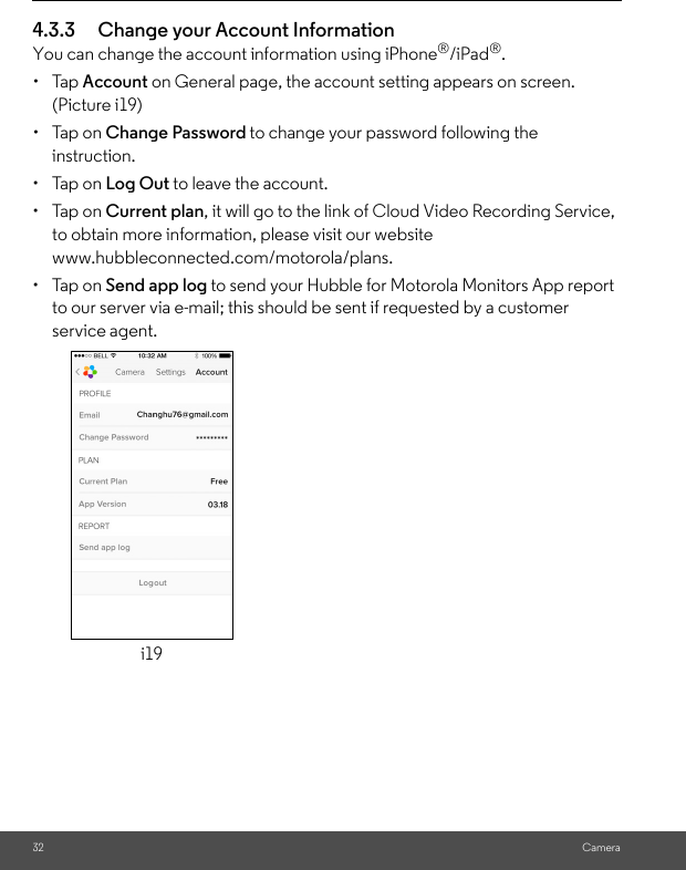 32 Camera4.3.3 Change your Account InformationYou can change the account information using iPhone®/iPad®.• Tap Account on General page, the account setting appears on screen. (Picture i19)• Tap on Change Password to change your password following the instruction.• Tap on Log Out to leave the account.• Tap on Current plan, it will go to the link of Cloud Video Recording Service, to obtain more information, please visit our website www.hubbleconnected.com/motorola/plans.• Tap on Send app log to send your Hubble for Motorola Monitors App report to our server via e-mail; this should be sent if requested by a customer service agent.i19