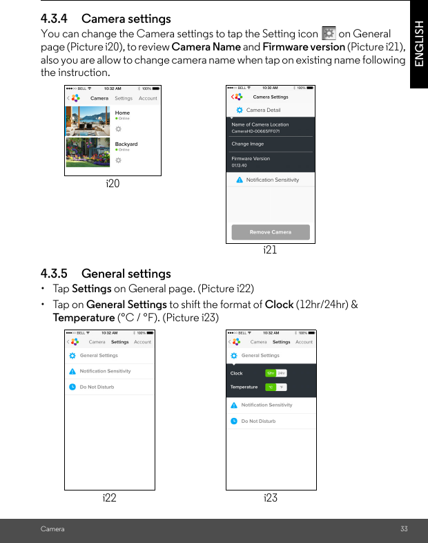 Camera 33ENGLISH4.3.4 Camera settingsYou can change the Camera settings to tap the Setting icon   on General page (Picture i20), to review Camera Name and Firmware version (Picture i21), also you are allow to change camera name when tap on existing name following the instruction.4.3.5 General settings• Tap Settings on General page. (Picture i22)• Tap on General Settings to shift the format of Clock (12hr/24hr) &amp; Tem p e ratu re (°C / °F). (Picture i23)i20i21i22 i23