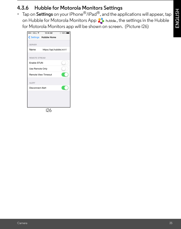 Camera 35ENGLISH4.3.6 Hubble for Motorola Monitors Settings• Tap on Settings on your iPhone®/iPad®, and the applications will appear, tap on Hubble for Motorola Monitors App  , the settings in the Hubble for Motorola Monitors app will be shown on screen.  (Picture i26) i26