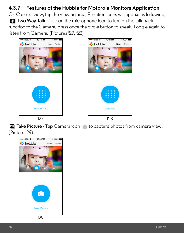 36 Camera4.3.7 Features of the Hubble for Motorola Monitors Application On Camera view, tap the viewing area, Function Icons will appear as following,  Two  Wa y Ta l k – Tap on the microphone icon to turn on the talk back function to the Camera, press once the circle button to speak. Toggle again to listen from Camera. (Pictures i27, i28) Take P i c tur e  - Tap Camera icon   to capture photos from camera view. (Picture i29)i27 i28i29