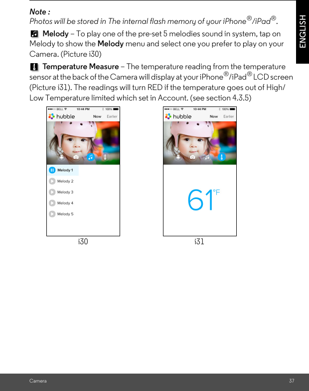 Camera 37ENGLISHNote :  Photos will be stored in The internal flash memory of your iPhone®/iPad®.  Melody – To play one of the pre-set 5 melodies sound in system, tap on Melody to show the Melody menu and select one you prefer to play on your Camera. (Picture i30) Temperature Measure – The temperature reading from the temperature sensor at the back of the Camera will display at your iPhone®/iPad® LCD screen (Picture i31). The readings will turn RED if the temperature goes out of High/Low Temperature limited which set in Account. (see section 4.3.5)i30 i31