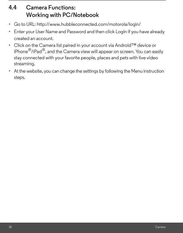 38 Camera4.4 Camera Functions:Working with PC/Notebook•  Go to URL: http://www.hubbleconnected.com/motorola/login/•  Enter your User Name and Password and then click Login if you have already created an account.•  Click on the Camera list paired in your account via Android™ device or iPhone®/iPad®, and the Camera view will appear on screen. You can easily stay connected with your favorite people, places and pets with live video streaming.•  At the website, you can change the settings by following the Menu instruction steps.