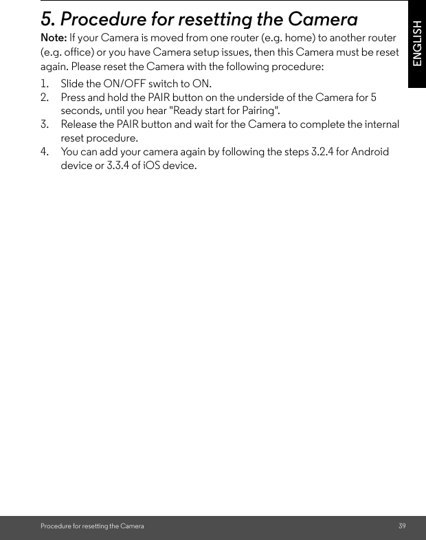 Procedure for resetting the Camera 39ENGLISH5. Procedure for resetting the CameraNote: If your Camera is moved from one router (e.g. home) to another router (e.g. office) or you have Camera setup issues, then this Camera must be reset again. Please reset the Camera with the following procedure:1. Slide the ON/OFF switch to ON. 2. Press and hold the PAIR button on the underside of the Camera for 5 seconds, until you hear &quot;Ready start for Pairing&quot;. 3. Release the PAIR button and wait for the Camera to complete the internal reset procedure. 4. You can add your camera again by following the steps 3.2.4 for Android device or 3.3.4 of iOS device.