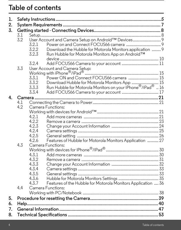 4Table of contentsTable of contents1. Safety Instructions .....................................................................................52. System Requirements ............................................................................... 73. Getting started - Connecting Devices...................................................... 83.1 Setup............................................................................................................ 83.2 User Account and Camera Setup on Android™ Devices......................... 93.2.1 Power on and Connect FOCUS66 camera  ............................... 93.2.2 Download the Hubble for Motorola Monitors application  ........ 93.2.3 Run Hubble for Motorola Monitors App on Android™ device ........................................................................................ 103.2.4 Add FOCUS66 Camera to your account ................................. 113.3 User Account and Camera Setup: Working with iPhone®/iPad®.................................................................. 153.3.1 Power ON and Connect FOCUS66 camera  ........................... 153.3.2 Download Hubble for Motorola Monitors App ........................ 153.3.3 Run Hubble for Motorola Monitors on your iPhone®/iPad® .. 163.3.4 Add FOCUS66 Camera to your account ................................. 174. Camera .................................................................................................... 214.1 Connecting the Camera to Power........................................................... 214.2 Camera Functions: Working with devices for Android™ ....................................................... 214.2.1 Add more cameras  ................................................................... 214.2.2 Remove a camera ..................................................................... 234.2.3 Change your Account Information  .......................................... 244.2.4 Camera settings ........................................................................ 254.2.5 General setting  ......................................................................... 264.2.6 Features of Hubble for Motorola Monitors Application .......... 274.3 Camera Functions:Working with devices for iPhone®/iPad®............................................... 304.3.1 Add more cameras  ................................................................... 304.3.2 Remove a camera ..................................................................... 314.3.3 Change your Account Information  .......................................... 324.3.4 Camera settings ........................................................................ 334.3.5 General settings ........................................................................ 334.3.6 Hubble for Motorola Monitors Settings .................................... 354.3.7 Features of the Hubble for Motorola Monitors Application  .... 364.4 Camera Functions:Working with PC/Notebook .................................................................... 385. Procedure for resetting the Camera....................................................... 396. Help.......................................................................................................... 407. General Information ................................................................................ 478. Technical Specifications .........................................................................53