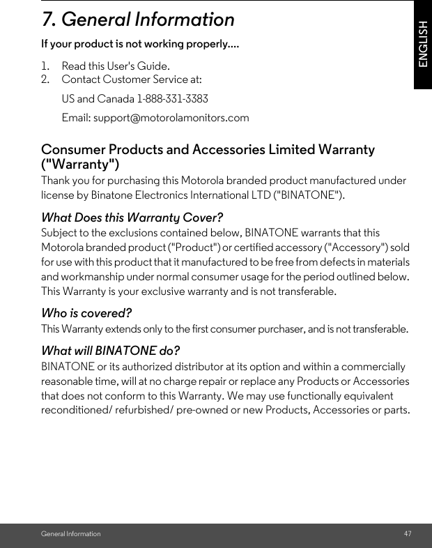 General Information 47ENGLISH7. General InformationIf your product is not working properly....1. Read this User&apos;s Guide. 2. Contact Customer Service at: Consumer Products and Accessories Limited Warranty (&quot;Warranty&quot;)Thank you for purchasing this Motorola branded product manufactured under license by Binatone Electronics International LTD (&quot;BINATONE&quot;).What Does this Warranty Cover?Subject to the exclusions contained below, BINATONE warrants that this Motorola branded product (&quot;Product&quot;) or certified accessory (&quot;Accessory&quot;) sold for use with this product that it manufactured to be free from defects in materials and workmanship under normal consumer usage for the period outlined below. This Warranty is your exclusive warranty and is not transferable.Who is covered?This Warranty extends only to the first consumer purchaser, and is not transferable.What will BINATONE do?BINATONE or its authorized distributor at its option and within a commercially reasonable time, will at no charge repair or replace any Products or Accessories that does not conform to this Warranty. We may use functionally equivalent reconditioned/ refurbished/ pre-owned or new Products, Accessories or parts.US and Canada 1-888-331-3383Email: support@motorolamonitors.com