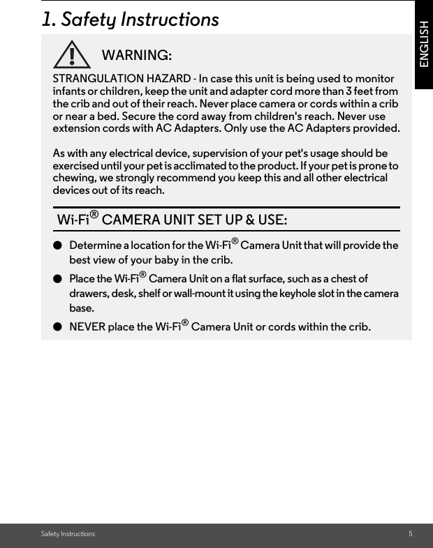 Safety Instructions 5ENGLISH1. Safety InstructionsWARNING:STRANGULATION HAZARD - In case this unit is being used to monitor infants or children, keep the unit and adapter cord more than 3 feet from the crib and out of their reach. Never place camera or cords within a crib or near a bed. Secure the cord away from children&apos;s reach. Never use extension cords with AC Adapters. Only use the AC Adapters provided.As with any electrical device, supervision of your pet&apos;s usage should be exercised until your pet is acclimated to the product. If your pet is prone to chewing, we strongly recommend you keep this and all other electrical devices out of its reach.Wi-Fi® CAMERA UNIT SET UP &amp; USE:●Determine a location for the Wi-Fi® Camera Unit that will provide the best view of your baby in the crib.●Place the Wi-Fi® Camera Unit on a flat surface, such as a chest of drawers, desk, shelf or wall-mount it using the keyhole slot in the camera base.●NEVER place the Wi-Fi® Camera Unit or cords within the crib.