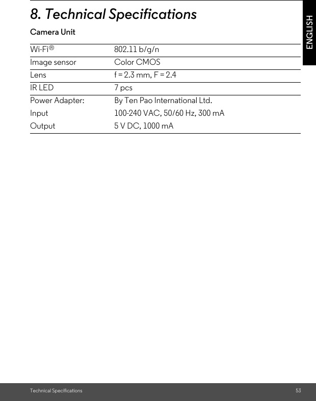 Technical Specifications 53ENGLISH8. Technical SpecificationsCamera UnitWi-Fi 802.11 b/g/nImage sensor Color CMOSLens f = 2.3 mm, F = 2.4IR LED 7 pcsPower Adapter:InputOutputBy Ten Pao International Ltd.100-240 VAC, 50/60 Hz, 300 mA5 V DC, 1000 mA®