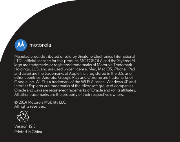 Manufactured, distributed or sold by Binatone Electronics International LTD., official licensee for this product. MOTOROLA and the Stylized M logo are trademarks or registered trademarks of Motorola Trademark Holdings, LLC. and are used under license. Mac, Mac OS, iPhone, iPad and Safari are the trademarks of Apple Inc., registered in the U.S. and other countries. Android, Google Play and Chrome are trademarks of Google Inc. Wi-Fi is a trademark of the Wi-Fi Alliance. Windows XP and Internet Explorer are trademarks of the Microsoft group of companies. Oracle and Java are registered trademarks of Oracle and /or its affiliates. All other trademarks are the property of their respective owners.© 2014 Motorola Mobility LLC. All rights reserved.Version 12.0Printed in China