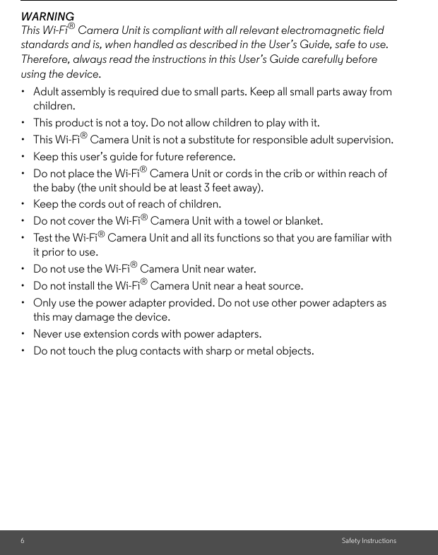 6Safety InstructionsWARNINGThis Wi-Fi® Camera Unit is compliant with all relevant electromagnetic field standards and is, when handled as described in the User’s Guide, safe to use. Therefore, always read the instructions in this User’s Guide carefully before using the device.•  Adult assembly is required due to small parts. Keep all small parts away from children. •  This product is not a toy. Do not allow children to play with it. • This Wi-Fi® Camera Unit is not a substitute for responsible adult supervision. •  Keep this user’s guide for future reference. •  Do not place the Wi-Fi® Camera Unit or cords in the crib or within reach of the baby (the unit should be at least 3 feet away). •  Keep the cords out of reach of children. •  Do not cover the Wi-Fi® Camera Unit with a towel or blanket. •  Test the Wi-Fi® Camera Unit and all its functions so that you are familiar with it prior to use. •  Do not use the Wi-Fi® Camera Unit near water. •  Do not install the Wi-Fi® Camera Unit near a heat source. •  Only use the power adapter provided. Do not use other power adapters as this may damage the device. •  Never use extension cords with power adapters. •  Do not touch the plug contacts with sharp or metal objects. 