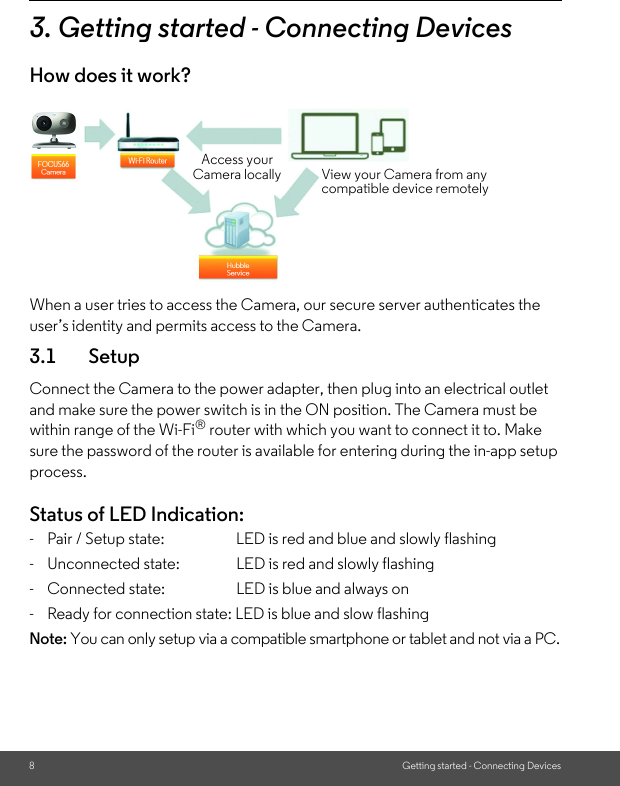 8Getting started - Connecting Devices3. Getting started - Connecting DevicesHow does it work?When a user tries to access the Camera, our secure server authenticates the user’s identity and permits access to the Camera. 3.1 SetupConnect the Camera to the power adapter, then plug into an electrical outlet and make sure the power switch is in the ON position. The Camera must be within range of the Wi-Fi® router with which you want to connect it to. Make sure the password of the router is available for entering during the in-app setup process.Status of LED Indication:-  Pair / Setup state:   LED is red and blue and slowly flashing-  Unconnected state: LED is red and slowly flashing-  Connected state:     LED is blue and always on-  Ready for connection state: LED is blue and slow flashingNote: You can only setup via a compatible smartphone or tablet and not via a PC.Access your Camera locally View your Camera from any compatible device remotely