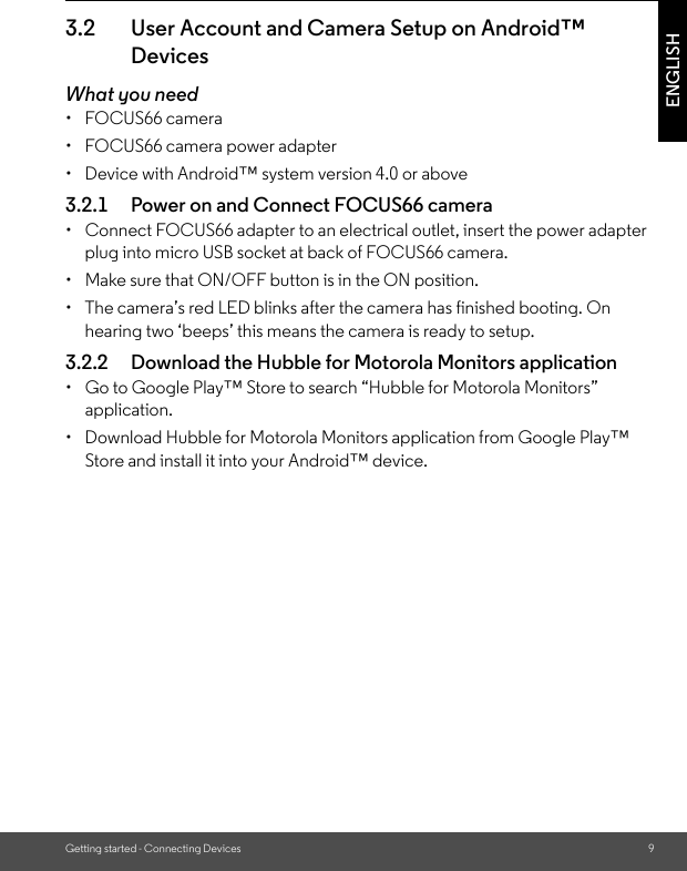 Getting started - Connecting Devices 9ENGLISH3.2 User Account and Camera Setup on Android™ DevicesWhat you need• FOCUS66 camera•  FOCUS66 camera power adapter•  Device with Android™ system version 4.0 or above3.2.1 Power on and Connect FOCUS66 camera•  Connect FOCUS66 adapter to an electrical outlet, insert the power adapter plug into micro USB socket at back of FOCUS66 camera.•  Make sure that ON/OFF button is in the ON position.•  The camera’s red LED blinks after the camera has finished booting. On hearing two ‘beeps’ this means the camera is ready to setup.3.2.2 Download the Hubble for Motorola Monitors application•  Go to Google Play™ Store to search “Hubble for Motorola Monitors” application.•  Download Hubble for Motorola Monitors application from Google Play™ Store and install it into your Android™ device.